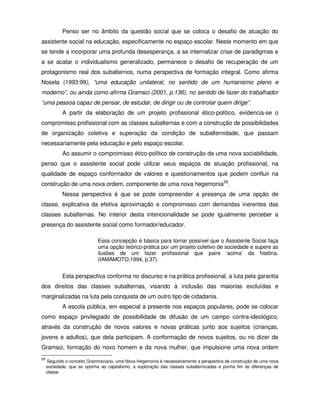 Penso ser no âmbito da questão social que se coloca o desafio de atuação do
assistente social na educação, especificamente no espaço escolar. Neste momento em que
se tende a incorporar uma profunda desesperança, a se internalizar crise de paradigmas e
a se acatar o individualismo generalizado, permanece o desafio de recuperação de um
protagonismo real dos subalternos, numa perspectiva de formação integral. Como afirma
Nosela (1993:99), “uma educação unilateral, no sentido de um humanismo pleno e
moderno”, ou ainda como afirma Gramsci (2001, p.136), no sentido de fazer do trabalhador
“uma pessoa capaz de pensar, de estudar, de dirigir ou de controlar quem dirige”.
            A partir da elaboração de um projeto profissional ético-político, evidencia-se o
compromisso profissional com as classes subalternas e com a construção de possibilidades
de organização coletiva e superação da condição de subalternidade, que passam
necessariamente pela educação e pelo espaço escolar.
            Ao assumir o compromisso ético-político de construção de uma nova sociabilidade,
penso que o assistente social pode utilizar seus espaços de atuação profissional, na
qualidade de espaço conformador de valores e questionamentos que podem confluir na
construção de uma nova ordem, componente de uma nova hegemonia29.
            Nessa perspectiva é que se pode compreender a presença de uma opção de
classe, explicativa da efetiva aproximação e compromisso com demandas inerentes das
classes subalternas. No interior desta intencionalidade se pode igualmente perceber a
presença do assistente social como formador/educador.

                             Essa concepção é básica para tornar possível que o Assistente Social faça
                             uma opção teórico-prática por um projeto coletivo de sociedade e supere as
                             ilusões de um fazer profissional que paire ‘acima’ da história.
                             (IAMAMOTO,1994, p.37)


            Esta perspectiva conforma no discurso e na prática profissional, a luta pela garantia
dos direitos das classes subalternas, visando à inclusão das maiorias excluídas e
marginalizadas na luta pela conquista de um outro tipo de cidadania.
            A escola pública, em especial a presente nos espaços populares, pode se colocar
como espaço privilegiado de possibilidade de difusão de um campo contra-ideológico,
através da construção de novos valores e novas práticas junto aos sujeitos (crianças,
jovens e adultos), que dela participam. A conformação de novos sujeitos, ou no dizer de
Gramsci, formação do novo homem e da nova mulher, que impulsione uma nova ordem
29
     Segundo o conceito Granmisciano, uma Nova Hegemonia é necessariamente a perspectiva de construção de uma nova
     sociedade, que se oponha ao capitalismo, a exploração das classes subalternizadas e ponha fim às diferenças de
     classe.
 
