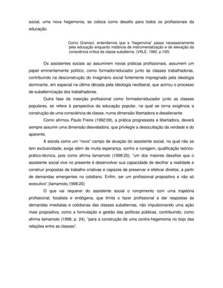 social, uma nova hegemonia, se coloca como desafio para todos os profissionais da
educação.


                      Como Gramsci, entendemos que a “hegemonia” passa necessariamente
                      pela educação enquanto instância de instrumentalização e de elevação da
                      consciência crítica da classe subalterna. (VALE, 1992, p.100)


        Os assistentes sociais ao assumirem novas práticas profissionais, assumem um
papel eminentemente político, como formador/educador junto às classes trabalhadoras,
contribuindo na desconstrução do imaginário social fortemente impregnado pela ideologia
dominante, em especial na última década pela ideologia neoliberal, que acirrou o processo
de subalternização dos trabalhadores.
        Outra fase da inserção profissional como formador/educador junto as classes
populares, se refere à perspectiva da educação popular, na qual se torna exigência a
construção de uma consciência de classe, numa dimensão libertadora e desalienante.
        Como afirmou Paulo Freire (1992:09), a prática progressista e libertadora, deverá
sempre assumir uma dimensão desveladora, que privilegie a desocultação da verdade e do
aparente.
        A escola como um “novo” campo de atuação do assistente social, no qual não se
tem exclusividade, exige além de muita esperança, sonho e coragem, qualificação teórico-
prático-técnica, pois como afirma Iamamoto (1998:20), “um dos maiores desafios que o
assistente social vive no presente é desenvolver sua capacidade de decifrar a realidade e
construir propostas de trabalho criativas e capazes de preservar e efetivar direitos, a partir
de demandas emergentes no cotidiano. Enfim, ser um profissional propositivo e não só
executivo”.(Iamamoto,1998:20)
        O que vai requerer do assistente social o rompimento com uma trajetória
profissional, focalista e endógena, que limita o fazer profissional a dar respostas às
demandas imediatas e cotidianas das classes subalternas, não impulsionando uma ação
mais propositiva, como a formulação e gestão das políticas públicas, contribuindo, como
afirma Iamamoto (1998, p. 24), “para a construção de uma contra-hegemonia no bojo das
relações entre as classes”.
 