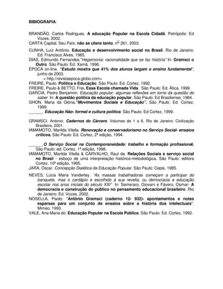 BIBIOGRAFIA:

BRANDÃO, Carlos Rodrigues. A educação Popular na Escola Cidadã. Petrópolis: Ed
   Vozes, 2002.
CARTA Capital. Seu País: não se ufane tanto, nO 261, 2003.
CUNHA, Luiz Antônio. Educação e desenvolvimento social no Brasil. Rio de Janeiro:
    Ed. Francisco Alves, 1985.
DIAS, Edmundo Fernandes.”Hegemonia: racionalidade que se faz história” In: Gramsci o
   Outro. São Paulo: Ed. Xamã, 1996.
ÉPOCA on-line. “Estudo mostra que 41% dos alunos largam o ensino fundamental”,
    junho de 2003.
       < http://revistaepoca.globo.com>
FREIRE, Paulo. Política e Educação. São Paulo: Ed. Cortez, 1992.
FREIRE, Paulo & BETTO, Frei. Essa Escola chamada Vida. São Paulo: Ed. Ática, 1999.
GARCIA, Pedro Benjamim. Educação popular: algumas reflexões em torno da questão do
    saber In: A questão política da educação popular. São Paulo: Ed Brasiliense, 1984.
GHON, Maria da Glória.”Movimentos Sociais e Educação”. São Paulo: Ed. Cortez,
    1999.
______. Educação Não- formal e cultura política. São Paulo: Ed Cortez, 1999.

GRAMSCI. Antonio. Cadernos do Cárcere. Volumes de 1 a 6. Rio de Janeiro: Civilização
   Brasileira, 2001.
IAMAMOTO, Marilda Vilella. Renovação e conservadorismo no Serviço Social- ensaios
   críticos. São Paulo: Ed. Cortez, 2ª edição, 1994.

______.O Serviço Social na Contemporaneidade: trabalho e formação profissional.
   São Paulo: ed. Cortez, 1ª edição, 1998.
IAMAMOTO, Marilda Vilella & CARVALHO, Raul de. Relações Sociais e serviço social
   no Brasil - esboço de uma interpretação histórico-metodológica. São Paulo: editora
   Cortez, 10ª edição, 1995.
JARA, Oscar. Concepção Dialética da Educação Popular. São Paulo: Cepis, 1985.
NEVES, Lúcia Maria Vanderley. “As massas trabalhadoras começam a participar do
   banquete, mas o cardápio e escolhido à sua revelia, ou democracia e educação
   escolar nos anos iniciais do século XXI” In: Semeraro, Giovani e Fávero, Osmar- A
   democracia e construção do público no pensamento educacional brasileiro .Rio
   de Janeiro: Ed. Vozes, 2002.
NOSELLA, Paolo: "Antônio Gramsci (caderno 12- 932)- apontamentos e notas
   esparsas para um conjunto de ensaios sobre a história dos intelectuais".
   Mimeo, 1993.
VALE, Ana Maria do. Educação Popular na Escola Pública. São Paulo: Ed. Cortez, 1992.
 