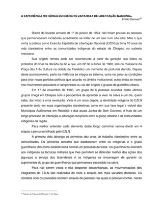 A EXPERIÊNCIA HISTÓRICA DO EXÉRCITO ZAPATISTA DE LIBERTAÇÃO NACIONAL.
                                                               Emilio Gennari30



              Diante do levante armado de 1º de janeiro de 1994, não foram poucas as pessoas
que permaneceram incrédulas acreditando se tratar de um raio num céu azul. Mas o que
vinha a público como Exército Zapatista de Libertação Nacional (EZLN) já tinha 10 anos de
vida clandestina entre as comunidades indígenas do estado de Chiapas, no sudeste
mexicano.
              Sua origem remota pode ser reconstruída a partir da geração que lidera os
protestos do final da década de 60 e que, em 02 de outubro de 1968, tem no massacre da
Praça das Três Cultura na cidade de Tlatelolco um momento de profunda derrota. Depois
deste acontecimento, parte da militância se integra ao sistema, outra vai gerar as condições
para criar novos partidos políticos que atuarão no âmbito institucional, outra ainda se insere
nos movimentos populares e camponeses ou vai dar origem a grupos de guerrilha urbana.
              Em 17 de novembro de 1983, um grupo de 6 pessoas oriundas deste últimos
grupos chega em Chiapas com a perspectiva de aprender a viver na selva e um dia, quem
sabe, dar início a uma revolução. Vinte e um anos depois, a identidade indígena do EZLN
presente tanto em suas organizações clandestinas como em sua face legal e visível dos
Municípios Autônomos em Rebeldia e das atuais Juntas de Bom Governo, é fruto de um
longo processo de interação e educação recíproca entre o grupo rebelde e as comunidades
indígenas da região.
              Para melhor entender cada elemento deste longo caminhar vamos dividir em 4
etapas o percurso trilhado pelo EZLN.
              A primeira dela abrange os primeiros dez anos de trabalho clandestino entre as
comunidades. Os primeiros contatos que estabelecem entre os indígenas e o grupo
guerrilheiro têm como característica central um processo de troca. Os guerrilheiros ensinam
aos indígenas as técnicas militares que lhes permitem se defender melhor das ações dos
jagunços a serviço dos fazendeiros e os indígenas se encarregam de garantir os
suprimentos do grupo de guerrilheiros que permanece escondido na selva.
              Para não serem vistos e não despertar desconfianças, as movimentações dos
integrantes do EZLN são realizadas de noite e através dos mais variados disfarces. Os
contatos com os povoados ocorrem através de pessoas nas quais é possível confiar. Serão



30   Núcleo de Educação Popular 13 de Maio.
 