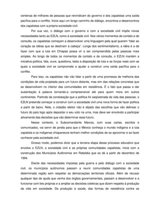 centenas de milhares de pessoas que reivindicam do governo e dos zapatistas uma saída
pacífica para o conflito. Inicia aqui um longo caminho de diálogo, encontros e desencontros
dos zapatistas com a própria sociedade civil.
            Por sua vez, o diálogo com o governo e com a sociedade civil impõe novas
necessidades tanto ao EZLN, como à sociedade civil. Nos vários momentos de contato e de
consulta, os zapatistas começam a desenvolver uma linguagem pela qual querem “falar ao
coração as idéias que se destinam à cabeça”. Longe dos sentimentalismo, a idéia é a de
fazer com que a luta em Chiapas possa vir a ser compreendida pelas pessoas mais
simples. Ao longo de todos os momentos de contato e de consulta, o EZLN mantém a
iniciativa política, fala, ouve, questiona, testa a disposição de luta e as forças reais com as
quais a sociedade civil se compromete a ajudar a construir uma saída pacífica para o
conflito.
            Para isso, os zapatistas não vão falar a partir de uma promessa de melhoria das
condições de vida projetada para um futuro distante, mas sim das relações concretas que
se desenvolvem no interior das comunidades em resistência. É o fato que passa a dar
sustentação à palavra tornando-a compreensível até para quem mora em outros
continentes. Partindo da constatação que a política foi seqüestrada da vida das pessoas, o
EZLN pretende começar a construir com a sociedade civil uma nova forma de fazer política
a partir de baixo. Nela, o cidadão eleitor não é alijado das escolhas que vão delinear o
futuro do país logo após depositar o seu voto na urna, mas deve ser envolvido a participar
ativamente das decisões que vão determinar esse futuro.
            Nesse contexto, o Subcomandante Marcos, com suas cartas, escritos e
comunicados, vai servir de janela para que o México conheça o mundo indígena e a luta
zapatista e os indígenas chiapanecos tenham melhor condições de se aproximar e se fazer
conhecer pela sociedade civil.
            Grosso modo, podemos dizer que a terceira etapa desse processo educativo que
envolve o EZLN, a sociedade civil e as próprias comunidades zapatistas, inicia com a
construção dos Municípios Autônomos em Rebeldia que se dá a partir de dezembro de
1994.
            Diante das necessidades impostas pela guerra e pelo diálogo com a sociedade
civil, os municípios autônomos passam a reunir comunidades zapatistas de uma
determinada região sem respeitar as demarcações territoriais oficiais. Além de recusar
qualquer tipo de ajuda que venha dos órgãos governamentais, passam a desenvolver e a
funcionar com leis próprias e a ampliar as decisões coletivas que dizem respeito à produção
da vida em sociedade. Da produção à saúde, das formas de resistência contra as
 