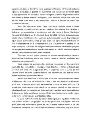agressões/provocações do exército e dos grupos paramilitares às rotineiras atividades de
vigilância, da educação à garantia dos suprimentos para o grupo que se mantém como
exército permanente, dos serviços de “correio” insurgente para fazer chegar nas cidades os
comunicados que saem da selva à aplicação da justiça de acordo com os usos e costumes
de cada etnia, tudo passa a ser desenvolvido, pensado e decidido no interior dos
municípios autônomos.
        Além das autoridades locais, cada comunidade zapatista passa a eleger
representantes municipais que, por sua vez, escolhem delegados de área, de etnia e,
finalmente, os companheiros e companheiras que irão integrar o Comitê Clandestino
Revolucionário Indígena que é o Comando Geral do EZLN. Nenhuma destas autoridade
recebe salário, mas tão somente o valor dos gastos realizados quando da prestação de
algum serviço à comunidade, sendo que esta ajuda seus representantes trabalhando em
seus roçados toda vez que a necessidade força-os a se ausentarem do trabalho por um
tempo prolongado. O mandato dos delegados nas várias instâncias de representação pode
ser revogado a qualquer momento uma vez constatado que a pessoa eleita não cumpre as
decisões coletivamente assumidas pela comunidade.
        É com esta estrutura que os zapatistas vão enfrentar as múltiplas faces da guerra
de contra-insurreição levada adiante pelo governo mexicano e buscam aprofundar seus
contatos com a sociedade civil.
        Neste processo de aprimoramento e diante da necessidade um desenvolvimento
equilibrado das comunidades e municípios mais distantes e menos conhecidos pela
sociedade civil, entre julho e agosto de 2003, os zapatistas criam as Juntas de Bom
Governo através das quais vão tentar costurar uma plataforma de lutas comuns com os
demais movimentos que atuam no México.
        Reunindo representantes dos municípios autônomos de uma determinada região,
os integrantes das Juntas são substituídos a cada 15 dias. Isso faz com que um número
significativo de pessoas passem pela experiência de governar de forma autônoma. Por
limitada que possa parecer, esta experiência de governo constitui um forte momento
educativo pelo qual os representantes eleitos vivenciam na prática que a responsabilidade
de governo não é algo que só pode ser assumido por especialistas, mas sim pode, e deve,
contar com o compromisso e o aprendizado de todos.
        O quarto e último momento, diz respeito ao esforço que os zapatistas vêm fazendo
para construir escolas e um programa de estudos próprio nas comunidades. Passados
quase onze anos do levante de janeiro de 1994, o ensino primário começa a ser uma
realidade na maior parte das comunidades em resistência. Onde antes da guerra havia o
 