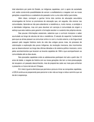 total abandono por parte do Estado, os indígenas zapatistas, com o apoio da sociedade
civil, estão construindo possibilidades de vencer o analfabetismo e resgatar com as novas
gerações a experiência e a sabedoria do passado rumo a uma vida melhor para todos.
        Além disso, começam a ganhar forma dois centros de educação secundária
encarregados de formar os promotores de educação que, em seguida, irão ensinar nas
comunidades. Aprende-se não para abandonar a resistência e, muito menos, a condição e
a identidade indígenas, mas sim para devolver em serviços à comunidade de origem o
esforço que esta realizou para garantir a formação escolar e o sustento dos próprios alunos.
        Das poucas informações acessíveis, sabemos que o currículo incorpora o saber
acumulado ao longo de séculos de luta e resistência. O estudo do espanhol, fundamental
para que as etnias possam se comunicar entre si e com o mundo externo, e da língua local
passam pelo resgate histórico tanto da vida dos antigos povos maia, do processo de
colonização e exploração dos povos indígenas, da revolução mexicana, dos movimentos
que se desenvolveram ao longo das últimas décadas e do sistema político mexicano, como
pelos acontecimentos que levaram ao levante zapatista de 1994 e que acompanharam as
comunidades até os dias atuais.
        Nos povoados zapatistas onde os adolescentes participam de tudo a partir dos 12
anos de idade, o resgate da história com as novas gerações não tem a mera preocupação
de recuperar um passado desconhecido, mas de prepará-las cada vez mais para enfrentar
o presente e o futuro da luta em Chiapas.
        Em meio à guerra silenciosa que permeia e procura minar as conquistas zapatistas,
o EZLN continua se preparando para percorrer e dar vida ao longo e árduo caminho que vai
da dor à esperança.
 