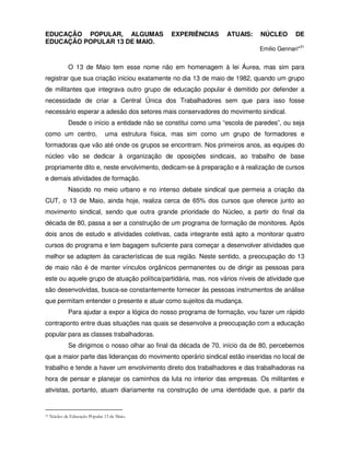 EDUCAÇÃO POPULAR, ALGUMAS                          EXPERIÊNCIAS     ATUAIS:    NÚCLEO      DE
EDUCAÇÃO POPULAR 13 DE MAIO.
                                                                              Emilio Gennari*31


              O 13 de Maio tem esse nome não em homenagem à lei Áurea, mas sim para
registrar que sua criação iniciou exatamente no dia 13 de maio de 1982, quando um grupo
de militantes que integrava outro grupo de educação popular é demitido por defender a
necessidade de criar a Central Única dos Trabalhadores sem que para isso fosse
necessário esperar a adesão dos setores mais conservadores do movimento sindical.
              Desde o início a entidade não se constitui como uma “escola de paredes”, ou seja
como um centro,                 uma estrutura física, mas sim como um grupo de formadores e
formadoras que vão até onde os grupos se encontram. Nos primeiros anos, as equipes do
núcleo vão se dedicar à organização de oposições sindicais, ao trabalho de base
propriamente dito e, neste envolvimento, dedicam-se à preparação e à realização de cursos
e demais atividades de formação.
              Nascido no meio urbano e no intenso debate sindical que permeia a criação da
CUT, o 13 de Maio, ainda hoje, realiza cerca de 65% dos cursos que oferece junto ao
movimento sindical, sendo que outra grande prioridade do Núcleo, a partir do final da
década de 80, passa a ser a construção de um programa de formação de monitores. Após
dois anos de estudo e atividades coletivas, cada integrante está apto a monitorar quatro
cursos do programa e tem bagagem suficiente para começar a desenvolver atividades que
melhor se adaptem às características de sua região. Neste sentido, a preocupação do 13
de maio não é de manter vínculos orgânicos permanentes ou de dirigir as pessoas para
este ou aquele grupo de atuação política/partidária, mas, nos vários níveis de atividade que
são desenvolvidas, busca-se constantemente fornecer às pessoas instrumentos de análise
que permitam entender o presente e atuar como sujeitos da mudança.
              Para ajudar a expor a lógica do nosso programa de formação, vou fazer um rápido
contraponto entre duas situações nas quais se desenvolve a preocupação com a educação
popular para as classes trabalhadoras.
              Se dirigimos o nosso olhar ao final da década de 70, início da de 80, percebemos
que a maior parte das lideranças do movimento operário sindical estão inseridas no local de
trabalho e tende a haver um envolvimento direto dos trabalhadores e das trabalhadoras na
hora de pensar e planejar os caminhos da luta no interior das empresas. Os militantes e
ativistas, portanto, atuam diariamente na construção de uma identidade que, a partir da


31   Núcleo de Educação Popular 13 de Maio.
 