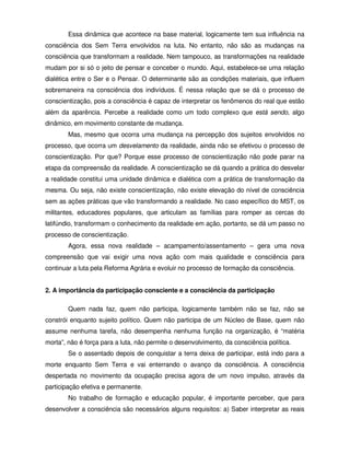 Essa dinâmica que acontece na base material, logicamente tem sua influência na
consciência dos Sem Terra envolvidos na luta. No entanto, não são as mudanças na
consciência que transformam a realidade. Nem tampouco, as transformações na realidade
mudam por si só o jeito de pensar e conceber o mundo. Aqui, estabelece-se uma relação
dialética entre o Ser e o Pensar. O determinante são as condições materiais, que influem
sobremaneira na consciência dos indivíduos. É nessa relação que se dá o processo de
conscientização, pois a consciência é capaz de interpretar os fenômenos do real que estão
além da aparência. Percebe a realidade como um todo complexo que está sendo, algo
dinâmico, em movimento constante de mudança.
        Mas, mesmo que ocorra uma mudança na percepção dos sujeitos envolvidos no
processo, que ocorra um desvelamento da realidade, ainda não se efetivou o processo de
conscientização. Por que? Porque esse processo de conscientização não pode parar na
etapa da compreensão da realidade. A conscientização se dá quando a prática do desvelar
a realidade constitui uma unidade dinâmica e dialética com a prática de transformação da
mesma. Ou seja, não existe conscientização, não existe elevação do nível de consciência
sem as ações práticas que vão transformando a realidade. No caso específico do MST, os
militantes, educadores populares, que articulam as famílias para romper as cercas do
latifúndio, transformam o conhecimento da realidade em ação, portanto, se dá um passo no
processo de conscientização.
        Agora, essa nova realidade – acampamento/assentamento – gera uma nova
compreensão que vai exigir uma nova ação com mais qualidade e consciência para
continuar a luta pela Reforma Agrária e evoluir no processo de formação da consciência.


2. A importância da participação consciente e a consciência da participação

        Quem nada faz, quem não participa, logicamente também não se faz, não se
constrói enquanto sujeito político. Quem não participa de um Núcleo de Base, quem não
assume nenhuma tarefa, não desempenha nenhuma função na organização, é “matéria
morta”, não é força para a luta, não permite o desenvolvimento, da consciência política.
        Se o assentado depois de conquistar a terra deixa de participar, está indo para a
morte enquanto Sem Terra e vai enterrando o avanço da consciência. A consciência
despertada no movimento da ocupação precisa agora de um novo impulso, através da
participação efetiva e permanente.
        No trabalho de formação e educação popular, é importante perceber, que para
desenvolver a consciência são necessários alguns requisitos: a) Saber interpretar as reais
 