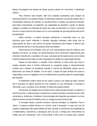 defesa intransigente dos direitos da classe, procura colocar em movimento o trabalhador
coletivo.
        Para enfrentar esse desafio, além dos cuidados necessários para escapar da
repressão patronal e do próprio Estado, as lideranças presentes no local de trabalho têm a
necessidade imperiosa de entender os acontecimentos e projetar sua possível evolução,
pois desta compreensão vai depender sua capacidade de descobrir e ajudar os demais
colegas e visualizar os interesses de classe que neles se escondem e a inserir o momento
da luta no longo caminhar da classe rumo a uma sociedade da qual seja banida toda forma
de exploração.
        Neste contexto, a própria formação profissional é entendida como um dos
caminhos para inserir militantes e ativistas naquelas empresas onde ainda não há
organizações de base e que seriam de grande importância para ampliar o alcance dos
enfrentamentos dentro e fora dos próprios locais de trabalho.
        Fala-se pouco em formação, mas, por si só, este processo exige da militância uma
disciplina de leitura, de estudo, de aprofundamento como ferramenta indispensável para
entender e transformar o quotidiano. Ou seja, o processo de formação ocorre numa intensa
dinâmica prático-teórica capaz de dar sustentação ao trabalho de organização de base.
        Quase 25 anos depois, a situação é bem diferente. A maior parte das novas e
antigas direções está no âmbito institucional ou ocupando cargos e desempenhando
funções que a afastam da quotidiana inserção e vivência da identidade coletiva que se
desenvolve nos locais de trabalho. Via de regra, a lógica da ação sindical não busca a
organização, mas sim a agitação rumo ao fortalecimento do próprio poder de representação
das direções.
        O trabalhador coletivo deixa de ser sujeito e passa a ser objeto da ação. Quando
não é colocado na espera paciente de uma resposta as suas demandas, é chamado a
referendar o que, na prática, já foi decidido no âmbito da direção sindical.
        Aos poucos, as relações que se desenvolvem neste processo tendem a emperrar o
caminho da luta, a institucionalizar e padronizar as ações da classe, tornando-as bem mais
vulneráveis e, sobretudo, a fortalecer a burocratização dos dirigentes que passam a ver seu
possível retorno ao local de trabalho como um castigo do qual é preciso fugir.
        A formação teórica, quando acontece, costuma privilegiar os dirigentes. Para a
“base”, a máquina sindical oferece um confuso “tudo é formação” no qual, por trás da
suposta multiplicação das oportunidades de fazer avançar a consciência dos trabalhadores
e trabalhadoras, esconde-se a percepção clara de que a entrega dos instrumentos de
análise aos que “simpatizam” com a luta sindical é vista como um perigo para a própria
 