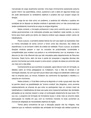 manutenção do cargo atualmente exercido. Uma base minimamente esclarecida costuma
querer intervir nas assembléias, criticar, questionar e pôr o dedo em algumas feridas cujo
dor pode desmascarar os verdadeiros objetivos e projetos dos que ocupam cargos de
direção.
           Longe de ser vista como um problema, a ausência de militantes e quadros em
condições de se disputar as eleições sindicais é apontada como um fato consumado que
acaba candidatando novamente ao cargo os antigos dirigentes.
           Nesse contexto, a formação profissional é vista como caminho para ter acesso a
verbas governamentais e de instituições privadas que trabalham neste sentido, ou como
forma para trazer gente pra dentro da máquina sindical cujos espaços andam vazios de
trabalhadores.
           Pouco a pouco, a somatória destes fatores faz com que sejam as expressões mais
ou menos articuladas do senso comum a tomar conta dos discursos, dos relatos de
experiências e a se tornarem critério de análise da realidade. Pouco a pouco, as próprias
direções sindicais passam a usar os conceitos de produtividade, lucratividade e
competitividade para analisar sua postura e os enfrentamentos com as empresas e seu
discurso já não é tão diferente dos que são veiculados pelos departamentos de Recursos
Humanos. Desta forma, além de levar à perda de conquistas e seguidas derrotas dos
poucos movimentos que ainda ocupam a cena social, o projeto da classe se confunde cada
vez mais com o das elites.
           Contrariamente ao que acontecia no passado, agora fala-se muito em formação, os
debates sobre as linhas pedagógicas se multiplicam, mas a falta de inserção e de
orientação classista, faz com que bem pouco disso tudo chegue ao trabalhador coletivo que
rala na empresa para, ao menos, fortalecer seu sentimento de dignidade e rebeldia e o
colocá-lo em movimento.
           Neste contexto, o 13 de Maio continua se dispondo a ir onde o grupo está. Isso não
só permite reduzir as possibilidades de “turismo sindical” dos dirigentes, como aumenta
substancialmente as chances de que entre os participantes haja um número maior de
trabalhadores e trabalhadoras da base aos quais seria impossível participar das atividades
planejadas se as mesmas viessem a exigir um prolongado afastamento de seus lares. Por
sua vez, o programa de formação de formadores busca ir ainda mais ao encontro desta
preocupação na medida em que, com os monitores morando no local, aumentam as
chances de adaptação às necessidades objetivas da região.
           Temos plena consciência de que a educação popular não faz milagres, mas
sabemos que os melhores resultados das atividades de formação são obtidos quando os
 