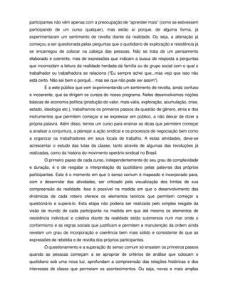 participantes não vêm apenas com a preocupação de “aprender mais” (como se estivessem
participando de um curso qualquer), mas estão aí porque, de alguma forma, já
experimentaram um sentimento de revolta diante da realidade. Ou seja, a alienação já
começou a ser questionada pelas perguntas que o quotidiano de exploração e resistência já
se encarregou de colocar na cabeça das pessoas. Não se trata de um pensamento
elaborado e coerente, mas de expressões que indicam a busca de resposta a perguntas
que incomodam a leitura da realidade herdada da família ou do grupo social com o qual o
trabalhador ou trabalhadora se relaciona (“Eu sempre achei que...mas vejo que isso não
está certo. Não sei bem o porquê... mas sei que não pode ser assim”).
        É a este público que vem experimentando um sentimento de revolta, ainda confuso
e incoerente, que se dirigem os cursos do nosso programa. Neles desenvolvemos noções
básicas de economia política (produção do valor, mais-valia, exploração, acumulação, crise,
estado, ideologia etc.), trabalhamos os primeiros passos da questão de gênero, etnia e dos
instrumentos que permitem começar a se expressar em público, a não deixar de dizer a
própria palavra. Além disso, temos um curso para ensinar as dicas que permitem começar
a analisar a conjuntura, a planejar a ação sindical e os processos de negociação bem como
a organizar os trabalhadores em seus locais de trabalho. A estas atividades, deve-se
acrescentar o estudo das lutas da classe, tanto através de algumas das revoluções já
realizadas, como da história do movimento operário sindical no Brasil.
        O primeiro passo de cada curso, independentemente do seu grau de complexidade
e duração, é o de resgatar a interpretação do quotidiano pelas palavras dos próprios
participantes. Este é o momento em que o senso comum é mapeado e incorporado para,
com o desenrolar das atividades, ser criticado pela visualização dos limites de sua
compreensão da realidade. Isso é possível na medida em que o desenvolvimento das
dinâmicas de cada roteiro oferece os elementos teóricos que permitem começar a
questioná-lo e superá-lo. Esta etapa não poderia ser realizada pelo simples resgate da
visão de mundo de cada participante na medida em que até mesmo os elementos de
resistência individual e coletiva diante da realidade estão submersos num mar onde o
conformismo e as regras sociais que justificam e permitem a manutenção da ordem ainda
revelam um grau de incorporação e coerência bem mais sólido e consistente do que as
expressões de rebeldia e de revolta dos próprios participantes.
        O questionamento e a superação do senso comum só ensaiam os primeiros passos
quando as pessoas começam a se apropriar de critérios de análise que colocam o
quotidiano sob uma nova luz, aprofundam a compreensão das relações históricas e dos
interesses de classe que permeiam os acontecimentos. Ou seja, novas e mais amplas
 