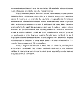 perguntas acabam ocupando o lugar das que haviam sido suscitadas pelo sentimento de
revolta e às quais já foram dadas respostas mais consistentes.
        Para que isso seja possível, a dinâmica de cada curso visa levar os participantes a
vivenciarem os conceitos que permitem questionar os limites do senso comum e a sentir-se
sujeitos da mudança a ser construída. Ou seja, tanto a recuperação dos elementos da
análise marxista, como das experiências e histórias de luta da classe, tornam-se, pouco a
pouco, as ferramentas básicas com as quais os participantes dos cursos podem começar a
ampliar os horizontes a partir dos quais pensam o dia-a-dia da mudança e a serem sujeitos
da mesma. Na pior das hipóteses, este processo permite que o mundo do trabalhador,
fechado no estreito quadrilátero formado por “família – trabalho – lazer – religião”, comece a
ver questionados os limites do próprio horizonte. Perceber que o mundo só é o que é
porque permanecemos como espectadores ou porque agimos numa determinada direção é
um passo essencial para quem se dispõe a lutar para colocar o seu humano e não o lucro
no centro das preocupações da vida em sociedade.
        Em si, o programa de formação do 13 de Maio não substitui o processo prático
teórico anterior que levava a uma formação consistente das lideranças, mas, diante da
realidade do movimento, procura fornecer e ensinar a usar algumas ferramentas para que
esse possa continuar acontecendo.
 