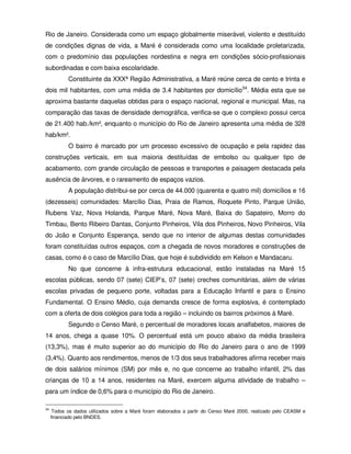 Rio de Janeiro. Considerada como um espaço globalmente miserável, violento e destituído
de condições dignas de vida, a Maré é considerada como uma localidade proletarizada,
com o predomínio das populações nordestina e negra em condições sócio-profissionais
subordinadas e com baixa escolaridade.
            Constituinte da XXXª Região Administrativa, a Maré reúne cerca de cento e trinta e
dois mil habitantes, com uma média de 3.4 habitantes por domicílio34. Média esta que se
aproxima bastante daquelas obtidas para o espaço nacional, regional e municipal. Mas, na
comparação das taxas de densidade demográfica, verifica-se que o complexo possui cerca
de 21.400 hab./km², enquanto o município do Rio de Janeiro apresenta uma média de 328
hab/km².
            O bairro é marcado por um processo excessivo de ocupação e pela rapidez das
construções verticais, em sua maioria destituídas de embolso ou qualquer tipo de
acabamento, com grande circulação de pessoas e transportes e paisagem destacada pela
ausência de árvores, e o rareamento de espaços vazios.
            A população distribui-se por cerca de 44.000 (quarenta e quatro mil) domicílios e 16
(dezesseis) comunidades: Marcílio Dias, Praia de Ramos, Roquete Pinto, Parque União,
Rubens Vaz, Nova Holanda, Parque Maré, Nova Maré, Baixa do Sapateiro, Morro do
Timbau, Bento Ribeiro Dantas, Conjunto Pinheiros, Vila dos Pinheiros, Novo Pinheiros, Vila
do João e Conjunto Esperança, sendo que no interior de algumas destas comunidades
foram constituídas outros espaços, com a chegada de novos moradores e construções de
casas, como é o caso de Marcílio Dias, que hoje é subdividido em Kelson e Mandacaru.
            No que concerne à infra-estrutura educacional, estão instaladas na Maré 15
escolas públicas, sendo 07 (sete) CIEP’s, 07 (sete) creches comunitárias, além de várias
escolas privadas de pequeno porte, voltadas para a Educação Infantil e para o Ensino
Fundamental. O Ensino Médio, cuja demanda cresce de forma explosiva, é contemplado
com a oferta de dois colégios para toda a região – incluindo os bairros próximos à Maré.
            Segundo o Censo Maré, o percentual de moradores locais analfabetos, maiores de
14 anos, chega a quase 10%. O percentual está um pouco abaixo da média brasileira
(13,3%), mas é muito superior ao do município do Rio do Janeiro para o ano de 1999
(3,4%). Quanto aos rendimentos, menos de 1/3 dos seus trabalhadores afirma receber mais
de dois salários mínimos (SM) por mês e, no que concerne ao trabalho infantil, 2% das
crianças de 10 a 14 anos, residentes na Maré, exercem alguma atividade de trabalho –
para um índice de 0,6% para o município do Rio de Janeiro.

34
      Todos os dados utilizados sobre a Maré foram elaborados a partir do Censo Maré 2000, realizado pelo CEASM e
     financiado pelo BNDES.
 