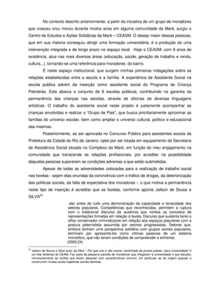 No contexto descrito anteriormente, a partir da iniciativa de um grupo de moradores
que cresceu e/ou morou durante muitos anos em alguma comunidade da Maré, surgiu o
Centro de Estudos e Ações Solidárias da Maré – CEASM. O desejo maior dessas pessoas,
que em sua maioria conseguiu atingir uma formação universitária, é a produção de uma
intervenção integrada e de longo prazo no espaço local. Hoje o CEASM, com 8 anos de
existência, atua nas mais diversas áreas (educação, saúde, geração de trabalho e renda,
cultura...), tornando-se uma referência para moradores do bairro.
             É neste espaço institucional, que surgem minhas primeiras indagações sobre as
relações estabelecidas entre a escola e a família. A experiência de Assistente Social na
escola publica advém da inserção como assistente social do Programa de Criança
Petrobrás. Este abarca o conjunto de 8 escolas públicas, contribuindo na garantia da
permanência das crianças nas escolas, através de oficinas de diversas linguagens
artísticas. O trabalho do assistente social neste projeto é justamente acompanhar as
crianças envolvidas e realizar o “Grupo de Pais”, que busca prioritariamente aproximar as
famílias do universo escolar, bem como ampliar o universo cultural, político e educacional
das mesmas.
             Posteriormente, ao ser aprovada no Concurso Público para assistentes sociais da
Prefeitura da Cidade do Rio de Janeiro, optei por ser lotada em equipamento da Secretaria
de Assistência Social situado no Complexo da Maré, em função do meu engajamento na
comunidade que transcende as relações profissionais, por acreditar na possibilidade
daquelas pessoas superarem as condições adversas a que estão submetidas.
             Apesar de todas as adversidades colocadas para a realização de trabalho social
nas favelas - sejam elas oriundas da convivência com o tráfico de drogas, da deteriorização
das políticas sociais, da falta de expectativa dos moradores -, o que motiva a permanência
neste tipo de inserção é acreditar que as favelas, conforme aponta Jailson de Sousa e
SILVA35
                                são antes de tudo uma demonstração da capacidade e tenacidade dos
                               setores populares. Competências que reconhecidas, permitem a ruptura
                               com o tradicional discurso da ausência que norteia os conceitos de
                               representações firmadas em relação à favela. Discurso que sustenta tanto o
                               olhar conservador criminalizante em relação aos espaços populares com a
                               postura paternalista assumida por setores progressistas. Setores que,
                               embora tenham uma perspectiva solidária com grupos sociais populares,
                               terminam por apresentá-los como vítimas passivas de um sistema
                               monolítico, que não teriam condições de compreender e enfrentar.
                              (2003:24)
35
     Jailson de Souza e Silva autor da Obra “ Por que uns e não outros: caminhada de jovens pobres para universidade” é
     um dos diretores do CEAM. Faz parte da pequena parcela de moradores que chegaram à universidade e que estudou
     minuciosamente as razões que levam pessoas com características comuns, em particular as de origem popular a
     construírem muitas vezes trajetórias sociais distintas.
 