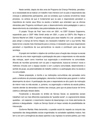 Neste sentido, depois de dois anos de Programa de Criança Petrobrás, percebeu-
se a necessidade de se realizar um trabalho mais intensivo com os pais e responsáveis das
crianças e adolescentes participantes, pois se constatou que é preciso envolvê-los nesse
processo, na certeza de que é fundamental que os pais e responsáveis percebam a
importância de manter seus filhos na escola e também que entendam que as oficinas
oferecidas pelo Programa contribuem para o desenvolvimento sócio-pedagógico e para o
desenvolvimento da criatividade e das potencialidades de seus filhos.
        O projeto “Grupo de Pais” teve início em 2001, no CIEP Gustavo Capanema,
expandindo para o CIEP Hélio Smidt ainda em 2001, e para os CIEP’s Elis Regina e
Samora Machel em 2002. A grande motivação para esse trabalho foi a de perceber que
para atingir a criança de forma integral, era necessário trabalhar com a sua família. Não
basta tornar a escola mais interessante para a criança, é necessário que seus responsáveis
percebam a importância de sua permanência na escola e contribuam para que isso
aconteça.
        O projeto tem também o objetivo de contribuir para a fixação das crianças na escola
por meio de uma maior organização e participação dos pais e responsáveis na vida escolar
das crianças, assim como incentivar sua organização e envolvimento na comunidade.
Através de reuniões quinzenais com os pais e responsáveis, busca-se construir novos e
melhores vínculos com o espaço escolar e com a própria comunidade, desenvolvendo o
sentido de grupo, as potencialidades do trabalho coletivo e a participação ativa na escola e
na comunidade.
        Nessa proposição, a família e as instituições comunitárias são pensadas como
parte constitutiva do processo pedagógico, elementos fundamentais para garantir o melhor
desempenho do aluno. A participação dos pais e responsáveis se dá a partir da motivação
de intervir mais na vida escolar, e, portanto, na organização e melhoria da escola pública,
visando atender às demandas e direitos das crianças, para que se possa buscar de forma
coletiva a alteração desses dados.
        Focalizando a discussão no âmbito do Serviço Social, os assistentes sociais
trabalham com as mais diferentes expressões da “questão social”, e o agravamento destas
questões – em especial, o crescimento massivo do desemprego e os níveis alarmantes de
pobreza e desigualdade - impõe ao Serviço Social um leque variado de possibilidades de
intervenção.
        Conforme Marilda Vilela Iamamotto, a questão social diz respeito ao conjunto das
expressões das desigualdades sociais engendradas na sociedade capitalista madura. Isto
tem a ver com a emergência da classe operária e seu ingresso no cenário político, por meio
 