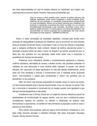 das lutas desencadeadas em prol de direitos relativos ao trabalhador que exigiam seu
reconhecimento enquanto classe. Portanto, trata-se de compreender que,

                       Hoje se renova a velha questão social, inscrita na própria natureza das
                       relações capitalistas, sobre outras roupagens e novas condições sócio-
                       históricas de sua produção na sociedade contemporânea complexificada
                       em suas contradições. Alteram–se as bases históricas que mediatizam sua
                       produção e reprodução na periferia dos centro mundiais, em um contexto
                       de globalização da produção e dos mercados, de política, cultura, sob a
                       égide do capital financeiro. A miséria adquire uma dimensão planetária, não
                       acompanhada da mesma proporção da mundialização das lutas sociais
                       articuladas do modo orgânico. (IAMAMOTO,2000:55)


    Assim, é nesta contradição da sociedade capitalista, marcada pela tensão entre
produção de desigualdade e produção de resistência, que se encontram as mais diversas
áreas de atuação do Serviço Social. A educação é mais um locus de reflexão e proposição
para a categoria profissional neste contexto. Apesar da política educacional prever a
educação enquanto direito de todos e dever do Estado e da família, percebe-se que na
Maré isto não acontece em sua plenitude; basta andar pelas ruas e comprovar o
quantitativo de crianças fora da escola.
        Problemas como indisciplina, atitudes e comportamentos agressivos e violentos,
violência doméstica, dificuldade de acesso a direitos sociais, são questões presentes na
realidade em que educandos e suas famílias estão inseridos. A escola, nas ultimas
décadas, têm assumido um papel significativo na vida das classes trabalhadoras, sendo
cada vez mais desafiada a articular o conhecimento com a realidade social, buscando
assim, instrumentalizar o sujeito para compreender e intervir nas questões que se
apresentam no seu cotidiano.
        Além de intervir nas diversas expressões da questão social no interior da escola,
um dos maiores desafios para o Serviço Social Escolar é fixar as crianças na escola. Para
isto, é premente e necessária a construção de um espaço escolar mais agradável e que
ofereça maiores perspectivas à vida adulta.
        Acreditamos que o Serviço Social tem um papel de extrema relevância quanto às
possibilidades de transformação do espaço escolar, uma vez que o profissional possui
competências capazes de contribuir na reflexão e elaboração de práticas mais
democráticas e organizativas, no sentido de instrumentalizar a população usuária a exigir a
garantia de seus direitos.
        Para realizar essa pesquisa, optei por alguns eixos temáticos norteadores e, com
base neles, buscarei abranger a realidade enfocada. São estes: Educação, Educação
Popular, Serviço Social e Família.
 