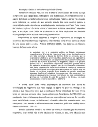 Educação e Escola: o pensamento político de Gramsci
       Pensar em educação hoje, nos leva a refletir a funcionalidade da escola, ou seja,
compreender qual o papel desta instituição no seio da sociedade. Podemos compreendê-la
a partir de leituras completamente diferentes e até utópicas. Podemos pensar na educação
como redentora, no sentido de que somente através dela seria possível execrar a
marginalidade social e transformar a realidade posta; é esta visão que Paulo Freire chama
de “otimismo ingênuo”. Ou ainda, utilizar o “pessimismo acrítico e mecanicista”, segundo o
qual, a educação como parte da superestrutura, só teria capacidade de promover
mudanças significativas após as transformações estruturais.
      Independente da forma escolhida é inegável a importância da educação na
construção de uma determinada hegemonia, esta entendida como direção política e cultural
de uma classe sobre a outra.      Antônio GRAMSCI (2001), nos Cadernos do Cárcere,
tratando da hegemonia, afirma:

                     A sociedade civil e a sociedade política ou Estado, corresponde
                     respectivamente à função de ‘hegemonia’ que o grupo dominante exerce
                     em toda sociedade e àquela de domínio direto ou comando, que se
                     expressa no Estado e no governo ‘jurídico’. Estas funções são organizativas
                     e conectivas. Os intelectuais são os propostos do grupo dominante para o
                     exercício das funções subalternas da hegemonia social e do governo
                     político, isto é: 1) do consenso” espontâneo “dado pelas grandes massas
                     da população à orientação impressa pelo grupo fundamental dominante à
                     vida social, consenso que nasce historicamente do prestigio (e, portanto da
                     confiança) obtida pelo grupo dominante por causa da sua posição e de sua
                     função no mundo da produção; 2) do aparelho de correção estatal que
                     assegura ‘legalmente’a disciplina dos grupos que não consentem, nem
                     ativa nem passivamente, mas que é constituído por toda a sociedade na
                     previsão de momentos de crise de comando e na direção, nos quais
                     desaparece o consenso espontâneo. (2001:21)


       A escola, assim como outras organizações da sociedade civil, auxilia na
consolidação da hegemonia, que neste espaço vai operar no plano da ideologia e da
cultura, o que nos permite dizer que a escola pode formar intelectuais de vários níveis,
tendo em vista que a mesma não é neutra politicamente. Para Nicolas DAVIES (2001), as
escolas não foram criadas para desenvolverem as potencialidades humanas. Ao contrário,
numa sociedade de classes, capitalista como a brasileira, ela existe essencialmente - mas
não apenas - para atender às várias necessidades econômicas, políticas e ideológicas das
classes dominantes. (2001:21)
       Embora possamos remetê-la no sentido de contribuir na construção de uma nova
hegemonia, o que temos hoje é uma educação de massas, ou seja, uma educação que
 