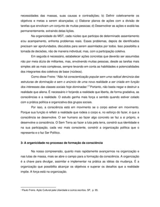 necessidades das massas, suas causas e contradições; b) Definir coletivamente os
objetivos e metas a serem alcançadas; c) Elaborar planos de ações com a divisão de
tarefas que envolvam um conjunto de muitas pessoas; d) Desenvolver as ações e avaliá-las
permanentemente, extraindo delas lições.
            Na organicidade do MST, cada núcleo que participa de determinado assentamento
e/ou acampamento, enfrenta problemas reais. Esses problemas, depois de identificados
precisam ser aprofundados, discutidos para serem assimilados por todos. Isso possibilita a
tomada de decisões, não de maneira individual, mas, com a participação coletiva.
            Em seguida é necessário, estabelecer ações concretas que deverão ser assumidas
não por meia dúzia de militantes, mas, envolvendo muitas pessoas, desde as tarefas mais
simples até as mais complexas, sempre levando em conta as habilidades e potencialidades
dos integrantes dos coletivos de base (núcleos).
            Como disse Freire: “Não há conscientização popular sem uma radical denúncia das
estruturas de dominação e sem o anúncio de uma nova realidade a ser criada em função
dos interesses das classes sociais hoje dominadas”.3 Portanto, não basta negar e destruir a
realidade que aliena. É necessário ir forjando a realidade que liberta, de forma gradativa, as
consciências e a realidade. O estudo ganha mais força e sentido quando estiver colado
com a prática política e organizativa dos grupos sociais.
            Por isso, a consciência está em movimento se o corpo estiver em movimento.
Porque sua função é refletir a realidade que rodeia o corpo e, no esforço do fazer, é que a
consciência se desenvolve. O ser humano ao fazer algo concreto se faz a si próprio, e
desenvolve a consciência. O Sem Terra ao fazer a luta pela terra, constrói sua identidade e
na sua participação, cada vez mais consciente, constrói a organização política que o
representa e o faz Ser Político.


3- A organicidade no processo de formação da consciência

            Na nossa compreensão, quanto mais rapidamente avançarmos na organização e
nas lutas de massa, mais se abre o campo para a formação da consciência. A organização
é a chave para divulgar, assimilar e implementar na prática as idéias da mudança. É a
organização que possibilita alcançar os objetivos e superar os desafios que a realidade
impõe. A força está na organização.




3   Paulo Freire. Ação Cultural pela Liberdade e outros escritos. SP, p. 95.
 