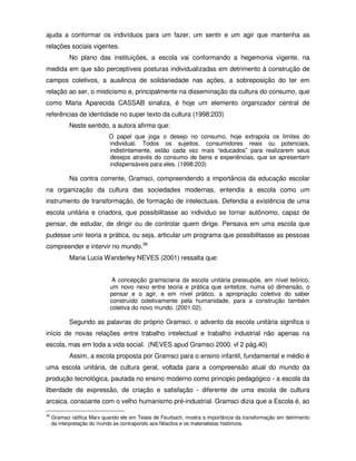 ajuda a conformar os indivíduos para um fazer, um sentir e um agir que mantenha as
relações sociais vigentes.
            No plano das instituições, a escola vai conformando a hegemonia vigente, na
medida em que são perceptíveis posturas individualizadas em detrimento á construção de
campos coletivos, a ausência de solidariedade nas ações, a sobreposição do ter em
relação ao ser, o misticismo e, principalmente na disseminação da cultura do consumo, que
como Maria Aparecida CASSAB sinaliza, é hoje um elemento organizador central de
referências de identidade no super texto da cultura (1998:203)
            Neste sentido, a autora afirma que:
                            O papel que joga o desejo no consumo, hoje extrapola os limites do
                            individual. Todos os sujeitos, consumidores reais ou potenciais,
                            indistintamente, estão cada vez mais “educados” para realizarem seus
                            desejos através do consumo de bens e experiências, que se apresentam
                            indispensáveis para eles. (1998:203)

            Na contra corrente, Gramsci, compreendendo a importância da educação escolar
na organização da cultura das sociedades modernas, entendia a escola como um
instrumento de transformação, de formação de intelectuais. Defendia a existência de uma
escola unitária e criadora, que possibilitasse ao individuo se tornar autônomo, capaz de
pensar, de estudar, de dirigir ou de controlar quem dirige. Pensava em uma escola que
pudesse unir teoria e prática, ou seja, articular um programa que possibilitasse as pessoas
compreender e intervir no mundo.36
            Maria Lucia Wanderley NEVES (2001) ressalta que:


                              A concepção gramsciana da escola unitária pressupõe, em nível teórico,
                             um novo nexo entre teoria e prática que sintetize, numa só dimensão, o
                             pensar e o agir, e em nível prático, a apropriação coletiva do saber
                             construído coletivamente pela humanidade, para a construção também
                             coletiva do novo mundo. (2001:02).

            Segundo as palavras do próprio Gramsci, o advento da escola unitária significa o
início de novas relações entre trabalho intelectual e trabalho industrial não apenas na
escola, mas em toda a vida social. (NEVES apud Gramsci 2000. vl 2 pág.40)
            Assim, a escola proposta por Gramsci para o ensino infantil, fundamental e médio é
uma escola unitária, de cultura geral, voltada para a compreensão atual do mundo da
produção tecnológica, pautada no ensino moderno como principio pedagógico - a escola da
liberdade de expressão, de criação e satisfação - diferente de uma escola de cultura
arcaica, consoante com o velho humanismo pré-industrial. Gramsci dizia que a Escola é, ao

36
     Gramsci ratifica Marx quando ele em Teses de Feurbach, mostra a importância da transformação em detrimento
     da interpretação do mundo se contrapondo aos filósofos e os materialistas históricos.
 