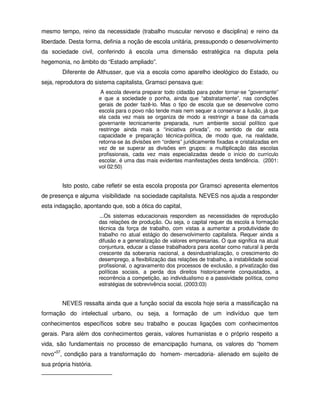 mesmo tempo, reino da necessidade (trabalho muscular nervoso e disciplina) e reino da
liberdade. Desta forma, definia a noção de escola unitária, pressupondo o desenvolvimento
da sociedade civil, conferindo à escola uma dimensão estratégica na disputa pela
hegemonia, no âmbito do “Estado ampliado”.
        Diferente de Althusser, que via a escola como aparelho ideológico do Estado, ou
seja, reprodutora do sistema capitalista, Gramsci pensava que:
                         A escola deveria preparar todo cidadão para poder tornar-se ”governante”
                        e que a sociedade o ponha, ainda que “abstratamente”, nas condições
                        gerais de poder fazê-lo. Mas o tipo de escola que se desenvolve como
                        escola para o povo não tende mais nem sequer a conservar a ilusão, já que
                        ela cada vez mais se organiza de modo a restringir a base da camada
                        governante tecnicamente preparada, num ambiente social político que
                        restringe ainda mais a “iniciativa privada”, no sentido de dar esta
                        capacidade e preparação técnica-política, de modo que, na realidade,
                        retorna-se às divisões em “ordens” juridicamente fixadas e cristalizadas em
                        vez de se superar as divisões em grupos: a multiplicação das escolas
                        profissionais, cada vez mais especializadas desde o início do currículo
                        escolar, é uma das mais evidentes manifestações desta tendência. (2001:
                        vol 02:50)


        Isto posto, cabe refletir se esta escola proposta por Gramsci apresenta elementos
de presença e alguma visibilidade na sociedade capitalista. NEVES nos ajuda a responder
esta indagação, apontando que, sob a ótica do capital,
                        ...Os sistemas educacionais respondem as necessidades de reprodução
                        das relações de produção. Ou seja, o capital requer da escola a formação
                        técnica da força de trabalho, com vistas a aumentar a produtividade do
                        trabalho no atual estágio do desenvolvimento capitalista. Requer ainda a
                        difusão e a generalização de valores empresarias. O que significa na atual
                        conjuntura, educar a classe trabalhadora para aceitar como natural à perda
                        crescente da soberania nacional, a desindustrialização, o crescimento do
                        desemprego, a flexibilização das relações de trabalho, a instabilidade social
                        profissional, o agravamento dos processos de exclusão, a privatização das
                        políticas sociais, a perda dos direitos historicamente conquistados, a
                        recorrência a competição, ao individualismo e a passividade política, como
                        estratégias de sobrevivência social. (2003:03)


        NEVES ressalta ainda que a função social da escola hoje seria a massificação na
formação do intelectual urbano, ou seja, a formação de um indivíduo que tem
conhecimentos específicos sobre seu trabalho e poucas ligações com conhecimentos
gerais. Para além dos conhecimentos gerais, valores humanistas e o próprio respeito a
vida, são fundamentais no processo de emancipação humana, os valores do “homem
novo”37, condição para a transformação do homem- mercadoria- alienado em sujeito de
sua própria história.
 