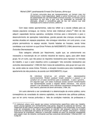 Michel LOWY, parafraseando Ernesto Che Guevara, afirma que
                            O homem comunista deve ser necessariamente, um homem mais rico
                           interiormente e mais responsável, ligado a outros homens por um vinculo
                           de solidariedade real, de fraternidade universal concreta, um homem que se
                           reconhece na sua obra e que uma vez quebradas as correntes da
                           alienação, atingirá a consciência pela de seu ser social,a sua total
                           realização como criatura humana. (2003:44)


            Com base nestes apontamentos, cabe-nos refletir se a escola voltada para as
classes populares consegue, ao menos, formar este intelectual urbano.38 Além de não
adquirir capacidade técnica operativa, condições mínimas para o letramento e para o
desenvolvimento de operações matemáticas, grande parcela das crianças oriundas das
escolas situadas em espaços populares, não consegue vislumbrar, em curto prazo, a sua
própria permanência no espaço escolar, ficando fadadas ao fracasso, sendo fortes
candidatas a se incluírem no que Eimar Pinheiro do NASCIMENTO (1994) denomina como
Excluídos Desnecessários.
            Esta categoria utilizada por Nascimento, supõe que, se anteriormente era
necessária a manutenção de um exército industrial de reserva, agora, para além deste
grupo, há um outro, que não possui os requisitos necessários para ingressar no mercado
de trabalho, o que o autor classifica como a passagem “dos excluídos necessários aos
excluídos desnecessários”. (1994:24) Sem meios de subsistência, este grupo tem que criá-
los, sendo estes às vezes ilícitos. Portanto, a situação inovadora para esta modalidade de
apartamento da vida produtiva, de acordo com NASCIMENTO, é que:

                           Os indivíduos tornam-se, em primeiro lugar, desnecessários
                           economicamente. Perdem qualquer função produtiva e passam a se
                           constituir em um peso econômico para a sociedade... e para o governo...
                           Em segundo lugar, com estas mudanças sociais ocorrem transformações
                           nas representações sociais a respeito destes indivíduos... Aos poucos
                           passam a ser percebidos como indivíduos socialmente ameaçantes e, por
                           isso mesmo, passíveis de serem eliminados. (1994; 36).

            Um outro elemento a ser considerado é a deteriorização do ensino público, como
conseqüência da voracidade do sistema capitalista, via desmonte das políticas públicas,
que vai ter como marcas profundas a               falta de condições materiais, de professores e


38
      O intelectual urbano seria aquele que possui conhecimentos específicos sobre seu trabalho,
     porém poucas ligações com conhecimentos mais gerais. Segundo as palavras de Gramsci: “Os
     intelectuais do tipo urbano crescem junto a indústria e são ligados a sua vicissitudes. A sua função
     pode ser comparada á dos oficias subalternos no exército: não possuem nenhuma iniciativa
     autônoma na elaboração dos planos de construção; colocam em relação, articulando-a amassa
     instrumental do empresário, elaboram a execução imediata do plano da produção estabelecido
     pelo estado maior da indústria, controlando sua fase executivas elementares.”( Gramsci:2001, vol
     2 pág.22)
 
