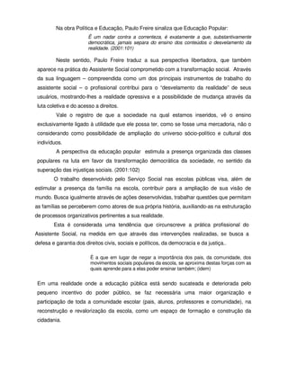 Na obra Política e Educação, Paulo Freire sinaliza que Educação Popular:
                        Ë um nadar contra a correnteza, é exatamente a que, substantivamente
                        democrática, jamais separa do ensino dos conteúdos o desvelamento da
                        realidade. (2001:101)

         Neste sentido, Paulo Freire traduz a sua perspectiva libertadora, que também
 aparece na prática do Assistente Social comprometido com a transformação social. Através
 da sua linguagem – compreendida como um dos principais instrumentos de trabalho do
 assistente social – o profissional contribui para o “desvelamento da realidade” de seus
 usuários, mostrando-lhes a realidade opressiva e a possibilidade de mudança através da
 luta coletiva e do acesso a direitos.
         Vale o registro de que a sociedade na qual estamos inseridos, vê o ensino
 exclusivamente ligado à utilidade que ele possa ter, como se fosse uma mercadoria, não o
 considerando como possibilidade de ampliação do universo sócio-político e cultural dos
 indivíduos.
         A perspectiva da educação popular estimula a presença organizada das classes
 populares na luta em favor da transformação democrática da sociedade, no sentido da
 superação das injustiças sociais. (2001:102)
        O trabalho desenvolvido pelo Serviço Social nas escolas públicas visa, além de
estimular a presença da família na escola, contribuir para a ampliação de sua visão de
mundo. Busca igualmente através de ações desenvolvidas, trabalhar questões que permitam
as famílias se perceberem como atores de sua própria história, auxiliando-as na estruturação
de processos organizativos pertinentes a sua realidade.
        Esta é considerada uma tendência que circunscreve a prática profissional do
Assistente Social, na medida em que através das intervenções realizadas, se busca a
defesa e garantia dos direitos civis, sociais e políticos, da democracia e da justiça..

                         É a que em lugar de negar a importância dos pais, da comunidade, dos
                         movimentos sociais populares da escola, se aproxima destas forças com as
                         quais aprende para a elas poder ensinar também; (idem)


 Em uma realidade onde a educação pública está sendo sucateada e deteriorada pelo
 pequeno incentivo do poder público, se faz necessária uma maior organização e
 participação de toda a comunidade escolar (pais, alunos, professores e comunidade), na
 reconstrução e revalorização da escola, como um espaço de formação e construção da
 cidadania.
 