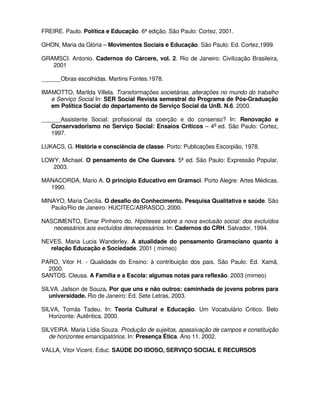 FREIRE. Paulo. Política e Educação. 6ª edição. São Paulo: Cortez, 2001.

GHON, Maria da Glória – Movimentos Sociais e Educação. São Paulo: Ed. Cortez,1999.

GRAMSCI. Antonio. Cadernos do Cárcere, vol. 2. Rio de Janeiro: Civilização Brasileira,
   2001

______Obras escolhidas. Martins Fontes.1978.

IMAMOTTO, Marilda Villela. Transformações societárias, alterações no mundo do trabalho
   e Serviço Social In: SER Social Revista semestral do Programa de Pós-Graduação
   em Política Social do departamento de Serviço Social da UnB. N.6. 2000.

______Assistente Social: profissional da coerção e do consenso? In: Renovação e
   Conservadorismo no Serviço Social: Ensaios Críticos – 4a ed. São Paulo: Cortez,
   1997.

LUKACS, G. História e consciência de classe. Porto: Publicações Escorpião, 1978.

LOWY, Michael. O pensamento de Che Guevara. 5ª ed. São Paulo: Expressão Popular,
   2003.

MANACORDA, Mario A. O principio Educativo em Gramsci. Porto Alegre: Artes Médicas.
  1990.

MINAYO, Maria Cecília. O desafio do Conhecimento. Pesquisa Qualitativa e saúde. São
   Paulo/Rio de Janeiro: HUCITEC/ABRASCO, 2000.

NASCIMENTO, Eimar Pinheiro do. Hipóteses sobre a nova exclusão social: dos excluídos
   necessários aos excluídos desnecessários. In: Cadernos do CRH. Salvador, 1994.

NEVES. Maria Lucia Wanderley. A atualidade do pensamento Gramsciano quanto à
  relação Educação e Sociedade. 2001 ( mimeo)

PARO, Vitor H. - Qualidade do Ensino: à contribuição dos pais. São Paulo: Ed. Xamã,
  2000.
SANTOS. Cleusa. A Família e a Escola: algumas notas para reflexão. 2003 (mimeo)

SILVA. Jailson de Souza. Por que uns e não outros: caminhada de jovens pobres para
   universidade. Rio de Janeiro: Ed. Sete Letras, 2003.

SILVA, Tomás Tadeu. In: Teoria Cultural e Educação. Um Vocabulário Critico. Belo
   Horizonte: Autêntica. 2000.

SILVEIRA. Maria Lídia Souza. Produção de sujeitos, apassivação de campos e constituição
   de horizontes emancipatórios. In: Presença Ética. Ano 11. 2002.

VALLA, Vitor Vicent. Educ. SAÚDE DO IDOSO, SERVIÇO SOCIAL E RECURSOS
 