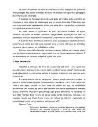 Os Sem Terra elevam seu nível de consciência quando participam dos processos
de organização, discussão e tomada de decisões, influenciada pela capacidade pedagógica
dos militantes, das lideranças.
        A evolução na formação da consciência, pode ser medida pelo sentimento de
indignação e pelos gestos de solidariedade que um grupo demonstra. Pelas ações que
esse grupo desenvolve e pela postura política que adota diante dos desafios, contradições
e complexidade do momento atual.
        Na práxis política e organizativa do MST, procuramos combinar as ações,
iniciativas, articulando de maneira consciente: a organicidade, a formação e as lutas. No
processo de formação da consciência esse tripé é fundamental, se requer se complementa.
        A ausência dessa articulação, pode levar a que o processo de acúmulo comece a
perder força e, aquilo que está sendo novidade torna-se rotina, não passa de definições,
regras que não conseguem ser realizadas na prática.
        Por isso, achamos fundamental combinar o processo de lutas com o estudo teórico
para que haja um desenvolvimento mais completo e amplo da consciência dos militantes. É
nos embates que ela vai sendo moldada e “polida” pela teoria.

4. Papel da formação

        Trabalhar a elevação do nível da consciência dos Sem Terra, agora nos
assentamentos e acampamentos, não se pode considerar “caixas vazias”, nas quais vão
sendo depositados conhecimentos políticos e técnicos, imaginando que estamos assim
formando-as.
        É preciso entender que ao transformar - mesmo que de maneira incompleta - a
realidade, abrem-se brechas para ir transformando o mundo da cultura criado pelos Sem
Terra e que agora, também se volta sobre ele próprio. Ou seja, os camponeses
desenvolvem uma maneira de pensar e de perceber o mundo de acordo com o ambiente
cultural, fortemente influenciado pela ideologia dos grupos dominantes na sociedade em
que estão inseridos. Essa maneira de pensar acaba sendo cristalizada, traduzida, e se
expressa naquilo que Paulo Freire chama de “cultura do silêncio”, impregnada na
consciência de muitos camponeses que participam do MST.
        Segundo Freire,
                      Esta ‘cultura do silêncio’, gerada nas condições objetivas de uma realidade
                      opressora, não somente condiciona a forma de estar sendo dos
                      camponeses enquanto se acha vigente a infra-estrutura que a cria, mas
 