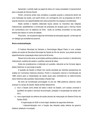 Apreender o sentido dado ao papel do idoso em nossa sociedade é imprescindível
para a atuação do Serviço Social.
        Porém, tornamos ainda mais complexa a questão quando a colocamos dentro de
uma instituição de saúde, com perfil clínico, em contraponto com as propostas do SUS e
quando atuamos nas especificidades dos casos presentes nos espaços considerados.
        Neste sentido o trabalho elaborado busca clarear os meandros das relações
institucionais, possibilitando a construção de propostas de atuação para o Serviço Social
em consonância com os objetivos do SUS, tendo os conflitos envolvidos na luta pelos
direitos dos idosos no centro do debate.
        Para tanto, se recuperará algumas dimensões da educação popular, construção de
um diálogo que acreditamos possível.

Breve contextualização.


        O Instituto Municipal de Geriatria e Gerontologia Miguel Pedro é uma unidade
pública de saúde da Secretaria Municipal de Saúde do Rio de Janeiro, que presta serviços
especificamente à população idosa (acima de 60 anos).
        Dessa forma são duas as principais políticas públicas que envolvem o atendimento
institucional: a política de saúde e a política nacional do idoso.
        Antes de consideramos a instituição em questão, relevante se faz fornecer alguns
dados históricos no que tange à saúde.
        A questão da Saúde no Brasil vem sendo estudada por distintas perspectivas de
análise em momentos históricos diversos. Porém é necessário retornar à Constituição de
1988 (marco para a interpretação da saúde atual) para entendermos os determinantes
sócio-históricos das questões relacionadas à Saúde hoje.
        No texto da Constituição promulgada no ano de 1988 podemos observar vários
avanços no campo da Saúde. Neste sentido destacamos:
   a) intuir a Saúde como direito de todos e dever do Estado, com acesso universal e
       igualitário às ações e serviços de promoção, proteção e recuperação da saúde (art.
       201);
   b) nova organização do sistema de saúde através da instauração do Sistema Único de
       Saúde (SUS).
               A organização do SUS no texto legal, obedece às seguintes diretrizes:
                 1-descentralização com a fixação das direções pelas esferas de governo
(federal, estadual e municipal);
 