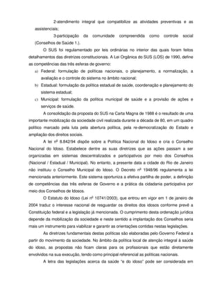 2-atendimento integral que compatibilize as atividades preventivas e as
   assistenciais;
              3-participação      da   comunidade   compreendida    como    controle   social
   (Conselhos de Saúde 1.).
        O SUS foi regulamentado por leis ordinárias no interior das quais foram feitos
detalhamentos das diretrizes constitucionais. A Lei Orgânica do SUS (LOS) de 1990, define
as competências das três esferas de governo:
   a) Federal: formulação de políticas nacionais, o planejamento, a normalização, a
      avaliação e o controle do sistema no âmbito nacional;
   b) Estadual: formulação da política estadual de saúde, coordenação e planejamento do
      sistema estadual;
   c) Municipal: formulação da política municipal de saúde e a provisão de ações e
      serviços de saúde.
        A consolidação da proposta do SUS na Carta Magna de 1988 é o resultado de uma
importante mobilização da sociedade civil realizada durante a década de 80, em um quadro
político marcado pela luta pela abertura política, pela re-democratização do Estado e
ampliação dos direitos sociais.
        A lei no 8.842/94 dispõe sobre a Política Nacional do Idoso e cria o Conselho
Nacional do Idoso. Estabelece dentre as suas diretrizes que as ações passam a ser
organizadas em sistemas descentralizados e participativos por meio dos Conselhos
(Nacional / Estadual / Municipal). No entanto, a presente data a cidade do Rio de Janeiro
não instituiu o Conselho Municipal do Idoso. O Decreto no 1948/96 regulamenta a lei
mencionada anteriormente. Este sistema oportuniza a efetiva partilha de poder, a definição
de competências das três esferas de Governo e a prática da cidadania participativa por
meio dos Conselhos de Idosos.
        O Estatuto do Idoso (Lei no 10741/2003), que entrou em vigor em 1 de janeiro de
2004 traduz o interesse nacional de resguardar os direitos dos idosos conforme prevê a
Constituição federal e a legislação já mencionada. O cumprimento desta ordenação jurídica
depende da mobilização da sociedade e neste sentido a implantação dos Conselhos seria
mais um instrumento para viabilizar e garantir as orientações contidas nestas legislações.
        As diretrizes fundamentais destas políticas são elaboradas pelo Governo Federal a
partir do movimento da sociedade. No âmbito da política local de atenção integral à saúde
do idoso, as propostas não ficam claras para os profissionais que estão diretamente
envolvidos na sua execução, tendo como principal referencial as políticas nacionais.
        A letra das legislações acerca da saúde “e do idoso” pode ser considerada em
 