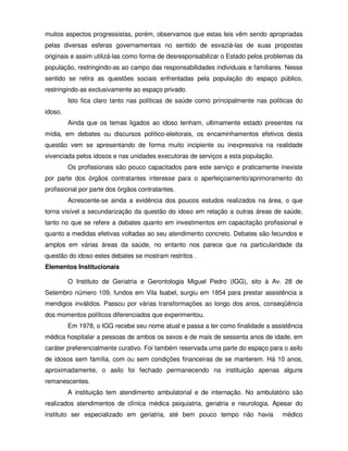 muitos aspectos progressistas, porém, observamos que estas leis vêm sendo apropriadas
pelas diversas esferas governamentais no sentido de esvaziá-las de suas propostas
originais e assim utilizá-las como forma de desresponsabilizar o Estado pelos problemas da
população, restringindo-as ao campo das responsabilidades individuais e familiares. Nesse
sentido se retira as questões sociais enfrentadas pela população do espaço público,
restringindo-as exclusivamente ao espaço privado.
         Isto fica claro tanto nas políticas de saúde como principalmente nas políticas do
idoso.
         Ainda que os temas ligados ao idoso tenham, ultimamente estado presentes na
mídia, em debates ou discursos político-eleitorais, os encaminhamentos efetivos desta
questão vem se apresentando de forma muito incipiente ou inexpressiva na realidade
vivenciada pelos idosos e nas unidades executoras de serviços a esta população.
         Os profissionais são pouco capacitados pare este serviço e praticamente inexiste
por parte dos órgãos contratantes interesse para o aperfeiçoamento/aprimoramento do
profissional por parte dos órgãos contratantes.
         Acrescente-se ainda a evidência dos poucos estudos realizados na área, o que
torna visível a secundarização da questão do idoso em relação a outras áreas de saúde,
tanto no que se refere a debates quanto em investimentos em capacitação profissional e
quanto a medidas efetivas voltadas ao seu atendimento concreto. Debates são fecundos e
amplos em várias áreas da saúde, no entanto nos parece que na particularidade da
questão do idoso estes debates se mostram restritos .
Elementos Institucionais

         O Instituto de Geriatria e Gerontologia Miguel Pedro (IGG), sito à Av. 28 de
Setembro número 109, fundos em Vila Isabel, surgiu em 1854 para prestar assistência a
mendigos inválidos. Passou por várias transformações ao longo dos anos, conseqüência
dos momentos políticos diferenciados que experimentou.
         Em 1978, o IGG recebe seu nome atual e passa a ter como finalidade a assistência
médica hospitalar a pessoas de ambos os sexos e de mais de sessenta anos de idade, em
caráter preferencialmente curativo. Foi também reservada uma parte do espaço para o asilo
de idosos sem família, com ou sem condições financeiras de se manterem. Há 10 anos,
aproximadamente, o asilo foi fechado permanecendo na instituição apenas alguns
remanescentes.
         A instituição tem atendimento ambulatorial e de internação. No ambulatório são
realizados atendimentos de clínica médica psiquiatria, geriatria e neurologia. Apesar do
instituto ser especializado em geriatria, até bem pouco tempo não havia           médico
 