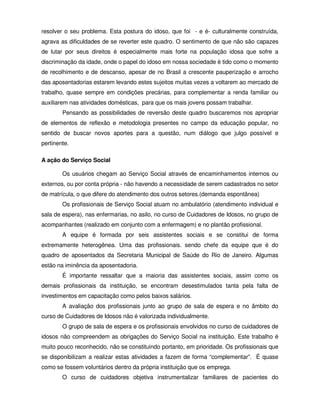 resolver o seu problema. Esta postura do idoso, que foi - e é- culturalmente construída,
agrava as dificuldades de se reverter este quadro. O sentimento de que não são capazes
de lutar por seus direitos é especialmente mais forte na população idosa que sofre a
discriminação da idade, onde o papel do idoso em nossa sociedade é tido como o momento
de recolhimento e de descanso, apesar de no Brasil a crescente pauperização e arrocho
das aposentadorias estarem levando estes sujeitos muitas vezes a voltarem ao mercado de
trabalho, quase sempre em condições precárias, para complementar a renda familiar ou
auxiliarem nas atividades domésticas, para que os mais jovens possam trabalhar.
        Pensando as possibilidades de reversão deste quadro buscaremos nos apropriar
de elementos de reflexão e metodologia presentes no campo da educação popular, no
sentido de buscar novos aportes para a questão, num diálogo que julgo possível e
pertinente.

A ação do Serviço Social

        Os usuários chegam ao Serviço Social através de encaminhamentos internos ou
externos, ou por conta própria - não havendo a necessidade de serem cadastrados no setor
de matrícula, o que difere do atendimento dos outros setores.(demanda espontânea)
        Os profissionais de Serviço Social atuam no ambulatório (atendimento individual e
sala de espera), nas enfermarias, no asilo, no curso de Cuidadores de Idosos, no grupo de
acompanhantes (realizado em conjunto com a enfermagem) e no plantão profissional.
        A equipe é formada por seis assistentes sociais e se constitui de forma
extremamente heterogênea. Uma das profissionais. sendo chefe da equipe que é do
quadro de aposentados da Secretaria Municipal de Saúde do Rio de Janeiro. Algumas
estão na iminência da aposentadoria.
        É importante ressaltar que a maioria das assistentes sociais, assim como os
demais profissionais da instituição, se encontram desestimulados tanta pela falta de
investimentos em capacitação como pelos baixos salários.
        A avaliação dos profissionais junto ao grupo de sala de espera e no âmbito do
curso de Cuidadores de Idosos não é valorizada individualmente.
        O grupo de sala de espera e os profissionais envolvidos no curso de cuidadores de
idosos não compreendem as obrigações do Serviço Social na instituição. Este trabalho é
muito pouco reconhecido, não se constituindo portanto, em prioridade. Os profissionais que
se disponibilizam a realizar estas atividades a fazem de forma “complementar”. É quase
como se fossem voluntários dentro da própria instituição que os emprega.
        O curso de cuidadores objetiva instrumentalizar familiares de pacientes do
 