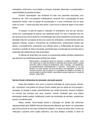 ambulatório, enfermaria e comunidade a conhecer, entender, desvendar a complexidade e
especificidades da questão do idoso.
          Envolve “aprendizado” dos familiares em lidar com pacientes acamados, com
demência, etc. Tem uma proposta multidisciplinar, contando com a participação de duas
assistentes sociais. Uma na equipe de coordenação e a outra ministrando uma ou duas
aulas no curso — sendo que para esta última, nunca houve a oferta de algum curso sobre
idosos.
          A atuação na sala de espera é realizada no ambulatório uma vez por semana.
Conta com a participação de apenas uma assistente social. Por isso é realizada uma vez
por semana já que não foi possível a sensibilização das outras assistentes sociais para esta
atividade. Esta tem a proposta de levar ao usuário do ambulatório, conhecimentos sobre os
aspectos culturais, sociais e econômicos do envelhecimento, esclarecendo direitos dos
idosos, e principalmente, propiciando uma reflexão sobre a multiplicidade de fatores que
envolvem a questão do idoso e da saúde, apontando para a construção de caminhos para a
superação dos obstáculos por eles enfrentados.
          A reflexão de Eclea Bosi nos auxilia na compreensão destes sentidos substantivos
que deveriam ser trabalhados pelos profissionais. Assim,
                       Descrevendo a substância social da memória -a matéria lembrada – você
                       nos mostra que o modo de lembrar é individual tanto quanto social: o grupo
                       transmite, retém e reforça as lembranças, mas o recordar , ao trabalhá-las,
                       vai paulatinamente individualizando a memória comunitária e, no que
                       lembra e no como lembra, faz com que fique o que signifique. O tempo da
                       memória é social, não só porque é o calendário do trabalho e da festa, do
                       evento político e do fato insólito, mas também porque repercute no modo de
                       lembrar. (Bosi 1983)


Serviço Social e dimensões de educação- educação popular

          Estes dois trabalhos, bem como a possível realização de outros grupos, oficinas,
etc., vislumbram uma prática de Serviço Social voltada para as ações de comunicação e
educação na atenção à saúde, potencializando seu caráter preventivo. Buscam fortalecer
os vínculos dos serviços com seus usuários, criando condições para uma efetiva
participação destes sujeitos, tarbalhando a partir da constituição de sentidos, substantivos
quanto o envelhecimento.
          Nesse sentido, Comunicação Social e Educação em Saúde são elementos
regulamentados pela NOB/96 (Normas Operacionais Básicas) que devem ser apropriados
pelo Serviço Social em seu fazer profissional cotidiano, no intuito de trazer para o centro da
instituição o paciente como sujeito autônomo, com seus desejos e direitos. É dever do
 