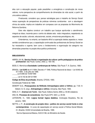 elos com a educação popular, pode possibilitar a emergência e constituição de novos
valores, numa perspectiva de compartilhamento de dimensões da vida social, a partir de
uma esfera coletiva.
        Finalizando, considero que, pensar estratégias para o trabalho do Serviço Social
nessa superação de perspectivas de práticas rotineiras condizentes com a abordagem
clínica da saúde, implica em trabalhar em compasso com as propostas do Movimento de
Reforma Sanitária.
        Este viés objetiva construir um trabalho que busque aprofundar o atendimento
integral ao idoso, trazendo para o centro do debate esta visão integradora, respeitando os
aspectos de saúde, culturais, educacionais, sociais, emocionais,psicológicos, etc.
        Entendemos, no entanto, ser bastante difícil a superação destes aspectos e, nesse
sentido consideramos que, a capacitação continuada dos profissionais de Serviço Social se
faz necessária e urgente, bem como o fortalecimento e organização da categoria nas
dimensões presentes no projeto ético-político profissional.


BIBLIOGRAFIA

ABREU, M. M., Serviço Social e organização da cultura- perfis pedagógicos da prática
   profissional. São Paulo: Cortez, 2002, p. 165-185.

BOSI, E. Memória e Sociedade: Lembranças de Velhos. São Paulo T. A. Queiroz, 1983.

BRASIL– Lei 8.842 de 4/1/1994; Decreto nº 1948, Política Nacional do Idoso – Lei 8.842 de
    4/1/1994; 3 de julho de 1996.
______Lei 8.080 de 15/09/1990
______ Lei 8.142 de 28/12/1990
Código de Ética da profissão, Brasília, CFESS, 1993.
Constituição Federal de 1988.
DEBERT G.G., Pressupostos da Reflexão Antropológica sobre a Velhice, pp. 7-30. In
   Debert, G. G. (org.), Antropologia e velhice, Unicamp, São Paulo. 1994.
DIAS, E. F., Gramsci em Turim. São Paulo: Editora Xamã, 2000, p. 55-80 cidadania
IASI, M., Processo de consciência. São Paulo:CPV: 2001, p. 45-59.
LEFEBVRE, H., 1983. Lógica formal/ lógica dialética. Civilização Brasileira, Rio de
   Janeiro, 1983.
NETTO, J. P., A construção do projeto ético - político do serviço social frente à crise
    contemporânea - In curso de capacitação em serviço social e Política Social Módulo
    01, Brasília: CEAD Universidade de Brasília, 1999.
     Norma Operacional Básica, SUS 01/96, do Ministério da Saúde.
 