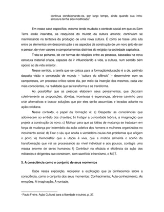 continua condicionando-os, por largo tempo, ainda quando sua infra-
                            estrutura tenha sido modificada4.


            Em nosso caso específico, mesmo tendo mudado o contexto social em que os Sem
Terra estão inseridos, os resquícios do mundo da cultura anterior, continuam se
manifestando na tentativa da produção de uma nova cultura. É como se fosse uma luta
entre os elementos em desconstrução e os aspectos da construção de um novo jeito de ser
e pensar, de viver valores e comportamentos distintos do exigido na sociedade capitalista.
            Trata-se portanto, de ver formas de relações entre as pessoas, baseadas na nova
estrutura material criada, capazes de ir influenciando a vida, a cultura, num sentido bem
oposto ao da vida anterior.
            Nesse sentido, a tarefa que se coloca para a formação/educação é a de, partindo
daquela visão e concepção de mundo – “cultura do silêncio” – desenvolver com os
camponeses, um processo crítico sobre ela, por meio da inserção dos mesmos, cada vez
mais conscientes, na realidade que se transforma e os transforma.
            Ao possibilitar que as pessoas elaborem seus pensamentos, que discutam
coletivamente as proposições, dúvidas, incertezas e esperanças, abre-se caminho para
criar alternativas e buscar soluções que por eles serão assumidas e levadas adiante na
ação cotidiana.
            Nesse contexto, o papel da formação é: a) Despertar as consciências que
adormecem ao embalo dos chavões; b) Instigar a curiosidade teórica, a imaginação que
projeta a construção do novo; c) Motivar para que as idéias de mudança se traduzam em
força de mudança por intermédio da ação coletiva dos homens e mulheres organizados no
movimento social; d) Tirar o véu que oculta a verdadeira causa dos problemas que afligem
o povo; e) Demonstrar que a utopia é viva, que a mística alimenta o sonho da
transformação que vai se processando ao nível individual e aos poucos, contagia uma
massa enorme de seres humanos; f) Contribuir na eficácia e eficiência da ação dos
militantes e dirigentes que constroem, com sacrifício e heroísmo, o MST.

5. A consciência como o conjunto de seus momentos

            Cabe nessa exposição, recuperar a explicação que já conhecemos sobre a
consciência, como o conjunto dos seus momentos: Conhecimento; Auto-conhecimento; As
emoções; A imaginação; A vontade.



4   Paulo Freire. Ação Cultural para a liberdade e outros. p. 37.
 