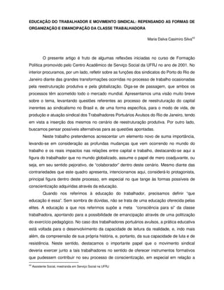 EDUCAÇÃO DO TRABALHADOR E MOVIMENTO SINDICAL: REPENSANDO AS FORMAS DE
ORGANIZAÇÃO E EMANCIPAÇÃO DA CLASSE TRABALHADORA

                                                                  Maria Dalva Casimiro Silva43



            O presente artigo é fruto de algumas reflexões iniciadas no curso de Formação
Política promovido pelo Centro Acadêmico de Serviço Social da UFRJ no ano de 2001. No
interior procuramos, por um lado, refletir sobre as funções dos sindicatos do Porto do Rio de
Janeiro diante das grandes transformações ocorridas no processo de trabalho ocasionadas
pela reestruturação produtiva e pela globalização. Diga-se de passagem, que ambos os
processos têm acometido todo o mercado mundial. Apresentamos uma visão muito breve
sobre o tema, levantando questões referentes ao processo de reestruturação do capital
inerentes ao sindicalismo no Brasil e, de uma forma específica, para o modo de vida, de
produção e atuação sindical dos Trabalhadores Portuários Avulsos do Rio de Janeiro, tendo
em vista a inserção dos mesmos no cenário de reestruturação produtiva. Por outro lado,
buscamos pensar possíveis alternativas para as questões apontadas.
            Neste trabalho pretendemos acrescentar um elemento novo de suma importância,
levando-se em consideração as profundas mudanças que vem ocorrendo no mundo do
trabalho e os reais impactos nas relações entre capital e trabalho, destacando-se aqui a
figura do trabalhador que no mundo globalizado, assume o papel de mero coadjuvante, ou
seja, em seu sentido pejorativo, de “colaborador” dentro deste cenário. Mesmo diante das
contrariedades que este quadro apresenta, intencionamos aqui, considerá-lo protagonista,
principal figura dentro deste processo, em especial no que tange às formas possíveis de
conscientização adquiridas através da educação.
            Quando nos referimos à educação do trabalhador, precisamos definir “que
educação é essa”. Sem sombra de dúvidas, não se trata de uma educação oferecida pelas
elites. A educação a que nos referimos supõe a meta “consciência para si” da classe
trabalhadora, apontando para a possibilidade de emancipação através de uma politização
do exercício pedagógico. No caso dos trabalhadores portuários avulsos, a prática educativa
está voltada para o desenvolvimento da capacidade de leitura da realidade, e, indo mais
além, da compreensão de sua própria história, e, portanto, da sua capacidade de luta e de
resistência. Neste sentido, destacamos o importante papel que o movimento sindical
deveria exercer junto a tais trabalhadores no sentido de oferecer instrumentos formativos
que pudessem contribuir no seu processo de conscientização, em especial em relação a
43
     Assistente Social, mestranda em Serviço Social na UFRJ
 