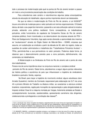 todo o processo de modernização pela qual os portos do Rio de Janeiro tendem a passar
em meio a uma já existente precarização das condições de trabalho.
         Para entendermos este cenário e vislumbrarmos algumas pistas emancipatórias
através da educação do trabalhador, alguns pontos importantes devem ser destacados.
         No que se refere à modernização do Porto do Rio de Janeiro, a Lei 8.630/9344
trouxe uma série de mudanças para o setor portuário em termos organizacionais. O Estado
deixou de lado o seu papel de interventor, passando a ser esta atribuição cabível à iniciativa
privada, adotando uma política neoliberal. Como conseqüência, os trabalhadores
portuários, então funcionários de capatazia da Companhia Docas do Rio de Janeiro
(empresa pública), foram incentivados a se desvincularem da empresa através do PDV –
Plano de Desligamento Voluntário, logo após sendo oferecida a oportunidade dos mesmos
se “avulsarizarem” através do Órgão Gestor de Mão-de-Obra – OGMO, empresa que
assume, em substituição ao sindicato a partir da década de 90, além do registro, todas as
questões de caráter administrativo e trabalhista dos “Trabalhadores Portuários Avulsos” –
TPAs, permitindo-lhes a sua permanência no setor portuário. Podemos desta forma, já
observar que o desenvolvimento previsto para a zona portuária, definitivamente, não
contemplou os trabalhadores.
         A Modernização e os Sindicatos do Porto do Rio de Janeiro sob o ponto de vista
dos trabalhadores.
Parece-nos de suma importância situar na conjuntura nacional, o complexo sindical
 portuário do Rio de Janeiro. Desta forma, abordaremos a seguir alguns pontos relevantes
da história política e econômica do país que influenciaram a trajetória do sindicalismo
brasileiro e portuário. Senão, vejamos:
          No Brasil, para traçar a trajetória do movimento sindical, alguns estudiosos citam
Arnaldo Sussekind, membro da Comissão responsável pela elaboração da CLT nos anos
40 e primeiro Ministro do Trabalho na ditadura militar, ao caracterizar a estrutura sindical
brasileira: corporativista, regida pelo monopólio da representação e pela obrigatoriedade do
Imposto sindical. Essa foi a máquina montada por Vargas, fortemente atrelada ao Estado e
conseqüentemente: burocrata, assistencialista, apresentando carreirismo dos dirigentes,
colaboracionista e privilegiando a conciliação das classes45.


44 Com a introdução das várias inovações tecnológicas, especificamente de novas formas de organização do trabalho no

Porto do Rio de Janeiro, surge a exigência de um novo perfil de seus trabalhadores, determinando por conseqüência, as
mudanças nas relações de trabalho e as adaptações de sua mão-de-obra ao processo. Para atender tais desígnios, foram
criadas leis e normas que regulamentassem e garantissem tal processo de modernização portuária.

45Cf. BADARÓ (1998:58); o sindicalismo populista começou a se fortalecer no início dos anos 50 e atingiu seu auge na
década de 60. Ficou conhecido por se subordinar à ideologia nacionalista e ser atrelado ao Estado, ser politicamente
 