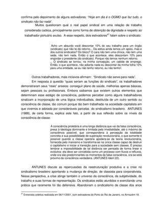 confirma pelo depoimento de alguns estivadores: “Hoje em dia é o OGMO que faz tudo, o
sindicato não faz nada”.
           Muitos questionam qual o real papel sindical em uma relação de trabalho
     considerada caótica, principalmente como forma de obtenção de dignidade e respeito ao
     trabalhador portuário avulso. A esse respeito, dois estivadores47 falam sobre o sindicato:


                              Acho um absurdo você descontar 10% do seu trabalho para um órgão
                             (sindicato) que não te dá retorno... Da estiva ainda temos um apoio, mas e
                             dos outros sindicatos? Do bloco? O cara não tem uma clínica, não tem uma
                             sede, não tem nada. Então o que acontece, eles descontam 10% para
                             engordar o presidente (do sindicato). Porque não temos nenhum retorno.
                            ... O sindicato se tornou, na minha concepção, um cabide de emprego.
                             Então, o que acontece, não adianta nada eu descontar da minha folha 10%
                             para uma entidade, se eu não tenho retorno, eu não tenho!.


        Outros trabalhadores, mais incisivos afirmam: “Sindicato não serve para nada”.
        Em resposta à questão “quais seriam as funções do sindicato”, os trabalhadores
demonstraram seus “reais” anseios: conseguir plano de saúde, melhorias apenas básicas,
sejam pessoais ou profissionais. Embora saibamos que existem outros elementos que
determinam esse estágio de consciência, podemos perceber como alguns trabalhadores
sinalizam a incorporação de uma lógica individualista, destituída de um outro sentido ou
consciência de classe, tão comum porque tão bem trabalhada na sociedade capitalista em
que vivemos e adotada por consideráveis parcelas do sindicalismo brasileiro. ANTUNES
(1988), de certa forma, explica este fato, a partir de sua reflexão sobre os níveis da
consciência de classe:

                            A consciência proletária é uma longa distância que vai da falsa consciência,
                            presa à ideologia dominante e limitada pela imediatidade, até o máximo de
                            consciência possível, que corresponderia à percepção da totalidade
                            concreta e sua possibilidade de superação revolucionária, o que somente é
                            possível quando a classe operária apodera-se da teoria revolucionária,
                            fornecida pelo marxismo e transforma-se na única classe capaz de destruir
                            o capitalismo e iniciar a transição para a sociedade sem classes. É preciso
                            lembrar a impossibilidade de tal distância ser pensada de forma linear e
                            evolutiva: ela deve ser concebida como um processo com fluxos e refluxos,
                            onde ora são predominantes os momentos da falsa consciência, ora se está
                            próximo da consciência verdadeira. (ANTUNES Idem:22).


         ANTUNES discute as repercussões da reestruturação produtiva e a crise no
sindicalismo brasileiro apontando a mudança de direção, de classista para corporativista.
Nessa perspectiva, a crise atinge também o universo da consciência, da subjetividade, do
trabalho e suas formas de representação. Os sindicatos estão aturdidos e exercitando uma
prática que raramente foi tão defensiva. Abandonam o sindicalismo de classe dos anos

47
     Entrevista coletiva realizada em 06/11/2001, com estivadores do Porto do Rio de Janeiro, no Armazém 18.
 