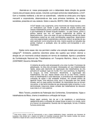 Assinala-se aí, nossa preocupação com a debandada desta direção da grande
maioria dos principais atores sociais, incluindo a principal central dos trabalhadores, a CUT.
Com a investida neoliberal, a ela tem se subordinado, voltando-se ainda para uma lógica
mercantil e corporativista, distanciando-se das suas primeiras bandeiras, de matizes
socialistas, presentes em seu estatuto. Sobre o assunto, BOITO (1994, 96) afirma que:

                            A CUT desde o seu surgimento, como movimento de massa transitou entre
                           um sindicalismo que ‘tendia’ à ação unificada de amplos setores das
                           classes trabalhadoras contra a política de desenvolvimento pró-monopolista
                           e pró-imperialista do Estado burguês brasileiro - ou pelo menos, contra a
                           política salarial que era um aspecto fundamental da política de
                           desenvolvimento - para uma ação na qual os diferentes setores da classe
                           trabalhadora isolam-se em suas reivindicações específicas, desenvolvem
                           uma nova segmentação corporativista e procuram reduzir as perdas de seu
                           setor particular numa conjuntura de crise, mesmo quando as reduções das
                           perdas implicam a aceitação ativa da política pró-monopolista e pró-
                           imperialista.


        Dados como esses não nos permitem creditar uma solução isolada para qualquer
categoria49. Entretanto, podemos vislumbrar pistas dos sujeitos que tentam retomar a
direção de um movimento sindical classista em termos de totalidade. Aponta o presidente
da Confederação Nacional dos Trabalhadores em Transporte Marítimo, Aéreo e Fluvial
(CONTIMAF) Severino Almeida Filho:

                           A indústria de portos está atravessando uma crise mundial. O processo de
                           globalização, na ótica dos principais interessados em sua implementação
                           rápida, passa pelo desmonte da organização dos trabalhadores da orla
                           portuária em qualquer lugar do mundo. Foi o que aconteceu na Argentina,
                           no Uruguai, no Chile. Dizimaram, literalmente, a organização dos
                           trabalhadores. Daí que, depois desses anos da Lei dos Portos, cresceu
                           entre os trabalhadores e suas lideranças, a consciência da necessidade da
                           unificação de ações e das entidades sindicais. Há vontade política de
                           aglutinar forças. Uma estrutura única, que é a discussão que vem sendo
                           travada, terá um peso político formidável. As intersindicais que se formam
                           nos portos, e não tenho dúvidas de que alcançarão todos os portos, é uma
                           demonstração inequívoca dessa vontade dos trabalhadores de elevarem
                           suas lutas a um novo patamar.

        Mário Teixeira, presidente da Federação dos Conferentes, Consertadores, Vigias e
trabalhadores do Bloco, chama à resistência e unificação de forças:

                           Nosso papel, portanto, tem de ser o de resistência, e caminhamos
                           rapidamente para a unificação de nossas forças no país e no mundo, como
                           já a fizeram os empresários. Quando não há negociação, há luta. A história
                           humana ensina isso.




49
   Esse termo retrata o nível de fracionamento a que a classe trabalhadora chegou, atendendo aos interesses da
burguesia. Esta divisão tem o objetivo de facilitar as investidas burguesas diante das reações isoladas dos grupos,
impedindo a reação de todo o conjunto da classe, o que seria mais forte e perigoso.
 