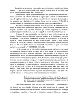 Outra alternativa pode ser vislumbrada na entrevista de um portuário do Rio de
Janeiro: “... nós temos uma comissão onde estamos correndo atrás de um direito para
alguns estivadores cadastrados, que é o nosso caso.”
        Apesar de tê-lo argüido, poucas informações a este respeito foram acrescentadas.
Então perguntamo-nos: estariam retornando as organizações por local de trabalho? Tática
essa de legítima resistência, muito utilizada mundialmente nos momentos de fragilidade e
de repressão aos trabalhadores. De qualquer forma, como já vimos em ANTUNES, a
consciência parte da imediatidade, podendo vir a alcançar um nível revolucionário.
         Ainda tentando pontuar as tendências, não só no complexo de sindicatos do Porto
do Rio de Janeiro, mas atendo-nos à organização sindical da classe trabalhadora em seu
conjunto, podemos situar algumas respostas que mesmo incipientes ou iniciantes,
acreditamos poderem traduzir um pouco do novo perfil do movimento sindical. Vejamos:
          Considerando todos esses dados e a despeito de teses neoliberais como a de
Leôncio Rodrigues, que conclama as lideranças sindicais a “se flexibilizarem como os
empresários” e que anuncia a inexorável tendência do sindicalismo a se incorporar à
lógica do capital, concordamos com Iran Jácome quando afirma: “a forte tradição
coletivista do século XIX, que serviu para consolidar o Estado de bem-estar na 1ª metade
do século XX, ainda não foi inteiramente desmontada pela tentativa de ajuste neoliberal do
capitalismo contemporâneo”. RODRIGUES (1999:232).
            Ainda contra a tese de Leôncio Martins sobre a decadência histórica irreversível
do sindicalismo, Boito contrapõe afirmando que o recuo sofrido por este movimento,
representa sim, um refluxo e não sua decadência, parecendo esta, já ter superado seus
momentos mais difíceis, o que levou o sindicalismo a importantes mutações. Segundo ele,
arrefeceram importantes setores operários, tanto da indústria, como dos serviços (portos,
ferrovias), mas por outro lado, emergiu um novo proletariado de serviços, assinalando o já
consolidado sindicalismo de classe média, principalmente no setor público. Esse autor
chama a atenção para o novo sindicalismo industrial que apareceu no hemisfério sul,
graças ao vertiginoso processo de industrialização dos últimos anos nesta área e na
América Latina. Aponta ainda que o crescente desemprego sem amparo do Estado, fez
surgir ou ressurgir vários movimentos populares: de desempregados,         dos Sem-Teto,
voltando inclusive ao cenário político, o movimento camponês. Para Boito:

                      Sustentar que o movimento sindical tem futuro, não significa ignorar as
                      lutas populares emergentes. A esquerda deve valorizar esses movimentos,
                      que devem, junto com o sindicalismo, acumular forças para recomeçar a
                      luta antiimperialista e anticapitalista.

        Assim, antes de concluir, como ANTUNES nos interrogamos: “ ... como se efetiva,
no contexto de uma situação defensiva, uma ação sindical que dê respostas                 às
necessidades imediatas do mundo do trabalho, preservando elementos de uma estratégia
anticapitalista e socialista? ... Procurará (o sindicalismo brasileiro) elaborar um programa
 