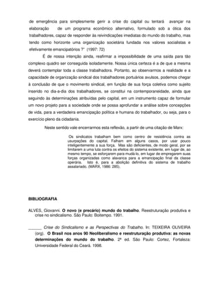 de emergência para simplesmente gerir a crise do capital ou tentará                 avançar na
elaboração      de um programa econômico alternativo, formulado sob a ótica dos
trabalhadores, capaz de responder às reivindicações imediatas do mundo do trabalho, mas
tendo como horizonte uma organização societária fundada nos valores socialistas e
efetivamente emancipatórios ?” (1997: 72)
        É de nossa intenção ainda, reafirmar a impossibilidade de uma saída para tão
complexo quadro ser conseguida isoladamente. Nossa única certeza é a de que a mesma
deverá contemplar toda a classe trabalhadora. Portanto, ao observarmos a realidade e a
capacidade de organização sindical dos trabalhadores portuários avulsos, podemos chegar
à conclusão de que o movimento sindical, em função de sua força coletiva como sujeito
inserido no dia-a-dia dos trabalhadores, se constitui na contemporaneidade, ainda que
seguindo às determinações atribuídas pelo capital, em um instrumento capaz de formular
um novo projeto para a sociedade onde se possa aprofundar a análise sobre concepções
de vida, para a verdadeira emancipação política e humana do trabalhador, ou seja, para o
exercício pleno da cidadania.

         Neste sentido vale encerrarmos esta reflexão, a partir de uma citação de Marx:

                       Os sindicatos trabalham bem como centro de resistência contra as
                      usurpações do capital. Falham em alguns casos, por usar pouco
                      inteligentemente a sua força. Mas são deficientes, de modo geral, por se
                      limitarem a uma luta contra os efeitos do sistema existente, em lugar de, ao
                      mesmo tempo, se esforçarem para mudá-lo, em lugar de empregarem suas
                      forças organizadas como alavanca para a emancipação final da classe
                      operária. Isto é, para a abolição definitiva do sistema de trabalho
                      assalariado. (MARX, 1986: 285).




BIBLIOGRAFIA

ALVES, Giovanni. O novo (e precário) mundo do trabalho. Reestruturação produtiva e
   crise no sindicalismo. São Paulo: Boitempo. 1991.


______ Crise do Sindicalismo e as Perspectivas do Trabalho. In: TEIXEIRA OLIVEIRA
   (org). O Brasil nos anos 90 Neoliberalismo e reestruturação produtiva: as novas
   determinações do mundo do trabalho. 2ª ed. São Paulo: Cortez, Fortaleza:
   Universidade Federal do Ceará. 1998.
 