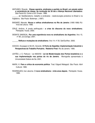ANTUNES, Ricardo. Classe operária, sindicatos e partido no Brasil: um estudo sobre
   a consciência de classe, da revolução de 30 até a Aliança Nacional Libertadora.
   São Paulo:Ed. Cortez e Ed. Ensaio. 1988.
______ all. Neoliberalismo, trabalho e sindicatos - reestruturação produtiva no Brasil e na
Inglaterra. São Paulo: Boitempo. .(1997)

BADARÓ, Marcelo. Novos e velhos sindicalismos no Rio de Janeiro (1995-1998) RJ:
   Vício de Leitura. 1998.

CRUZ, Antônio. A janela estilhaçada - a crise do discurso do novo sindicalismo.
   Petrópolis: Vozes. 2000.

DEBATE SINDICAL. Por uma experiência nova no sindicalismo da Argentina. Ano 15,
    nº 38. Jun/Jul/ago. 2001.

______ Refluxo e mutações do sindicalismo. Ano 14. nº 35. Set/Out/Nov. 2000.


COCCO, Giuseppe & SILVA, Gerardo. O Porto de Sepetiba: Implementação Industrial e
  Perspectivas do Trabalho Portuário. Relatório Final. Rio de Janeiro. 1999.

LEITÃO, J. C. Patitucci - Lei 8630/93 - Lei de Modernização dos Portos brasileiros e a
   sua implementação nos portos do rio de Janeiro. Monografia apresentada à
   Universidade Estácio de Sá. 2001.


MARX, K. Para a crítica da economia política. Trad. Edgard Malagodi. São Paulo: Abril
   Cultural. 1986.

RODRIGUES, Iran Jácome. O novo sindicalismo - vinte anos depois. Petrópolis: Vozes.
   1999.
 