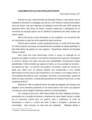O MOVIMENTO DE CULTURA POPULAR DE RECIFE
                                                                    Maria Isabel De Araújo Lins50


             Encontro-me aqui, nesse Seminário de Educação Popular e Lutas Sociais, não na
qualidade de educadora ou pedagoga, que não sou, nem tampouco enquanto psicanalista,
ofício que exerço, mas para responder ao prestigioso convite feito pela UFRJ através da
professora Maria Lídia Sousa da Silveira, enquanto testemunha e participante de um
movimento de educação popular que foi referência fundamental para todos aqueles que
vieram a seguir.
             Não se trata de dar a essa intervenção um teor acadêmico, vou me permitir falar
em nome próprio e a partir da minha experiência nesse movimento.
             Tentarei assim transmitir a vocês, estudantes de hoje, um vivido há 40 anos atrás.
Um vivido de paixão, de crenças, de experiências bem sucedidas, de utopias partilhadas. O
titulo desta Mesa não poderia ser mais sugestivo: “Experiências Históricas de Educação
Popular no Brasil”
             Esse vivido teve como denominador comum a crença na realização de um
programa cujo objetivo era elevar o nível cultural e educacional de nosso povo. Entusiasmá-
lo, animá-lo, oferecer uma visão nova para suas possibilidades. Conscientizá-lo dessas
possibilidades. Fazê-lo acreditar que apesar da miséria, ou de sua posição de excluídos -
nas palavras de hoje - um caminho novo poderia ir se abrindo, a partir do momento ou
desde que, desse viver, as pessoas tivessem uma compreensão e uma vontade
determinada de tomá-lo para si para transformá-lo, num esforço e num espaço comum. A
via privilegiada não podia ser outra: a educação - lato senso, a conscientização - palavra de
ordem de nosso movimento , cunhada pelo pensamento do Professor Paulo Freire, um dos
fundadores do M.C.P.
             Estamos em 1960 na cidade do Recife. Na cidade dos alagados, dos mangues, dos
afogados, como chamamos justamente um de nossos bairros. Para outros, que possuem
os meios para não se afogarem facilmente, estamos na Veneza Brasileira.
             Vou retroagir de dois anos: 1958. Nosso prefeito de então, Pelópidas da Silveira,
preocupado com a situação dos pobres e miseráveis de nossa cidade, discute a criação
de um movimento cultural para unir governo, povo e intelectuais no intuito de
democratizar a cultura e o ensino das artes. O plano é divulgado e aprovado por
unanimidade.           Urge encontrar um local para sua instalação.       Pelópidas pleiteia a

50
     Psicanalista – Movimento Cultural Popular MCP
 