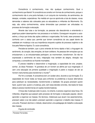 Consciência é conhecimento, mas não qualquer conhecimento. Qual o
conhecimento que liberta? A consciência se constitui em formas de conhecimento, porque o
conhecimento não é uma porta fechada, é um conjunto de momentos, de sentimentos, de
desejos, vontades, expectativas. Na medida em que se aprofunda a luta de classes, novas
demandas e saberes são colocados para os educadores e militantes do Movimento. Ou
seja, são vários conhecimentos, várias dimensões que precisam ser articuladas no
processo de formação e educação.
           Através das lutas e da formação, as pessoas vão descobrindo e entendendo o
papel que podem desempenhar nos processos e na história. Conseguem recuperar a auto-
estima, a força que brota das ações coletivas e organizadas. No fundo, esse processo de
confronto com o status quo, permite que tomem consciência do seu papel diante da
realidade em mudança e da sua importância enquanto sujeitos do processo orgânico e de
luta pela Reforma Agrária. É a auto-consciência.
           Percebe-se também, que o povo entende de forma rápida e fácil, a linguagem do
sentimento, do coração, das emoções, do fazer cotidiano. As pessoas têm emoções que as
entusiasmam, e, se entusiasmadas participam, se movimentam, transformam. Se não for
expressado o sentimento de raiva, indignação mas também de alegria, vibração nas
conquistas, a consciência vai ficando incompleta.
           É preciso trabalhar e desenvolver a imaginação, a capacidade de criar, projetar,
sonhar. Já disse Florestan: “A grandeza de um homem se define por sua imaginação. E
sem uma educação de primeira qualidade a imaginação é pobre e incapaz de dar ao
homem instrumentos para transformar o mundo”5.
           Por fim a vontade. A consciência tem um caráter ativo, durante a sua formação. É a
capacidade de mover todas as forças para enfrentar os problemas e buscar alternativas
para satisfazer as necessidades, transformando a realidade. Os grupos precisam querer
fazer, querer lutar, querer a mudança, pois, sem essa decisão concreta, não basta ter boas
idéias é preciso transformá-las em ações transformadoras.
           A força das mudanças está no povo, no entanto, é preciso organizar essa força. Os
militantes, dirigentes que passam pelo processo de formação e educação popular, devem
aprender a organizar as massas. Os técnicos, intelectuais que atuam nos assentamentos,
precisam saber e se não sabem, precisam aprender a organizar o trabalho das massas. É
uma arte. Precisam dominar o método, desenvolver uma pedagogia de trabalho e educação
das massas.
           À guisa de conclusão
5   Florestan Fernandes.
 