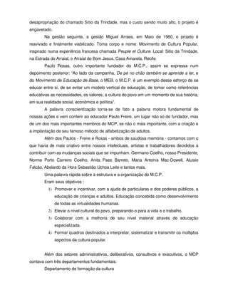 desapropriação do chamado Sítio da Trindade, mas o custo sendo muito alto, o projeto é
engavetado.
        Na gestão seguinte, a gestão Miguel Arraes, em Maio de 1960, o projeto é
reavivado e finalmente viabilizado. Toma corpo e nome: Movimento de Cultura Popular,
inspirado numa experiência francesa chamada Peuple et Culture. Local: Sitio da Trindade,
na Estrada do Arraial, o Arraial do Bom Jesus, Casa Amarela, Recife.
        Paulo Rosas, outro importante fundador do M.C.P., assim se expressa num
depoimento posterior: “Ao lado da campanha, De pé no chão também se aprende a ler, e
do Movimento de Educação de Base, o MEB, o M.C.P. é um exemplo desse esforço de se
educar entre si, de se evitar um modelo vertical de educação, de tomar como referências
educativas as necessidades, os valores, a cultura do povo em um momento de sua história,
em sua realidade social, econômica e política”.
        A palavra conscientização torna-se de fato a palavra motora fundamental de
nossas ações e vem conferir ao educador Paulo Freire, um lugar não só de fundador, mas
de um dos mais importantes membros do MCP, se não o mais importante, com a criação e
a implantação de seu famoso método de alfabetização de adultos.
        Além dos Paulos - Freire e Rosas - ambos de saudosa memória - contamos com o
que havia de mais criativo entre nossos intelectuais, artistas e trabalhadores decididos a
contribuir com as mudanças sociais que se impunham. Germano Coelho, nosso Presidente,
Norma Porto Carreiro Coelho, Anita Paes Barreto, Maria Antonia Mac-Dowell, Aluisio
Falcão, Abelardo da Hora Sebastião Uchoa Leite e tantos mais.
        Uma palavra rápida sobre a estrutura e a organização do M.C.P.
        Eram seus objetivos :
          1) Promover e incentivar, com a ajuda de particulares e dos poderes públicos, a
              educação de crianças e adultos. Educação concebida como desenvolvimento
              de todas as virtualidades humanas.
          2) Elevar o nível cultural do povo, preparando-o para a vida e o trabalho.
          3) Colaborar com a melhoria de seu nível material através de educação
              especializada.
          4) Formar quadros destinados a interpretar, sistematizar e transmitir os múltiplos
              aspectos da cultura popular.


        Além dos setores administrativos, deliberativos, consultivos e executivos, o MCP
contava com três departamentos fundamentais:
        Departamento de formação da cultura
 