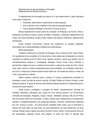 Departamento de documentação e informação
        Departamento de Difusão da cultura

        O departamento de formação da cultura foi o que desenvolveu a ação educativa
mais criativa. Cabia-lhe:
          1- Interpretar, desenvolver e sistematizar a cultura popular.
          2- Criar e difundir novos métodos e técnicas de educação popular.
          3- Formar pessoal habilitado a transmitir a cultura do povo.
        Desse departamento faziam parte dez divisões: de Pesquisa; de Ensino, Artes e
Artesanato; de Música, Dança e Canto; de Rádio, Televisão, e Imprensa; departamento de
Teatro; de Cultura Brasileira; de Bem Estar Coletivo; de Saúde e finalmente, departamento
de Esportes.
        Essas divisões funcionavam através dos programas ou projetos especiais,
executados sob a responsabilidade imediata de coordenadores.
        Minha participação:
        Trabalhei inicialmente na Divisão de Pesquisa, sob a chefia do Prof. Paulo Rosas.
Um questionário fora concebido a fim de levantar novos dados para ampliação do universo
vocabular do método do Prof. Paulo Freire. Aquele momento, mesmo que sofrido, nos foi
coincidentemente propício à investigação desejada. Queria Paulo Freire entender o
pensamento mágico do povo e acabara de acontecer o estouro do açude de Orós, Ceará,
onde vidas, sonhos e tantos empreendimentos foram perdidos. Um nordestino sabe bem,
por si só, a magia que a palavra açude exerce sobre ele. Um açude que estoura, rompe, dá
muito o que pensar e matutar.
        Nesse contexto, partimos para o campo. O universo populacional escolhido foi
levantado a partir da lista de alunos inscritos na Rede Pública de Ensino Primário, então
bastante precária. A ajuda de tivemos das diretoras dessas escolas foi fundamental para o
sucesso de nosso trabalho.
        Visitei bairros, arrabaldes e córregos do Recife. Exaustivamente. Córrego do
Euclides, Macaxeira, Barriguda (por causa de uma imensa paineira, em Pernambuco
chamada de barriguda), Afogados, Coque, Várzea , Beberibe, Iputinga, Alto Zé do Pinho,
Alto do Pascoal, Morro da Conceição, Torrões e tantos mais. Aplicávamos um questionário
fechado e complementávamos com perguntas abertas, momento intensamente esperado
por mim. Puxava a prosa - em geral éramos recebidos pelas mães, que se estendiam e
falavam de suas vidas, de suas lutas, de suas expectativas, de seus desânimos, de suas
crenças. Muitas vezes imagino que esse momento marcou, definiu minha escolha futura de
ser psicanalista, realizada muitos anos depois, no exílio em Paris. A decisão pela
 