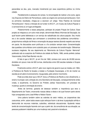 psicanálise se deu, pois, marcada inicialmente por essa experiência política na minha
cidade.
          Paralelamente à pesquisa de campo, fui encarregada de realizar uma outra, agora
nos Arquivos do Diário de Pernambuco, sobre as origens do carnaval pernambucano. Com
os primeiros resultados, chegou-se a escrever um artigo: “Dois Flashes do Carnaval
Pernambucano”. Havia a intenção de se fundar no M.C.P., um museu da Cultura Popular e
o carnaval teria aí um lugar privilegiado.
          Posteriormente a essas pesquisas, participei do projeto Praças de Cultura. Esse
projeto se integrava a um outro mais amplo, denominado Meios Informais de Educação, do
qual faziam parte bibliotecas e um serviço de radiodifusão da cultura popular. Seu intuito
era o de suscitar debates que animassem a consciência dos problemas comunitários -
propúnhamos exibição de filmes e encenação de peças teatrais dizendo respeito aos temas
em pauta. As discussões eram profícuas e o fio condutor sempre esse: Conscientização
das questões comunitárias como subsídio para um processo de transformação. Obtivemos
sucessos inegáveis. No seu depoimento ao “Movimento de Cultura Popular- Memorial”
publicado sob os auspícios da Prefeitura da cidade do Recife, 1986, sendo prefeito Jarbas
Vasconcelos, Anita Paes Barreto nos diz:
          O fato é que o M.C.P., já em fins de 1962, contava com cerca de 20.000 alunos
divididos em pouco mais de 600 turmas, distribuídos entre 200 escolas isoladas e Grupos
Escolares.
          Finalmente extinto o M.C.P. pelo novo regime de governo que se instalou em 1964,
a Prefeitura do Recife foi levada a instalar a Fundação Guararapes, a fim de manter as
escolas já em pleno funcionamento, inauguradas, pelo anterior movimento.
          Pode-se então dizer que o M.C.P. levou a Prefeitura do Recife a criar oficialmente, o
ensino municipal, sob a direção de uma Secretaria de Educação, consequentemente então
criada, e atualmente, no Governo do Prefeito Jarbas Vasconcelos, em processo de
mudança, quanto à orientação do ensino.
          Antes de terminar, gostaria de destacar também a importância que teve o
Departamento de Teatro, encenando nossas idéias e ideais e do qual fizeram parte atores
hoje consagrados como José Wilker e Nelson Xavier.
          Uma palavra também sobre as volantes do setor médico, as cooperativas das
costureiras, enfim ,sobre todos esses cujos esforços foram o de levar à população sofrida e
desmunida de recursos materiais, subsídios, sobretudo educacionais. Ajudando nessa
tarefa de conscientização fazendo com que a partir daí, da consciência de sua situação, as
pessoas pudessem trabalhar por uma mudança real, possível e duradoura.
 
