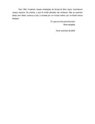 Veio 1964. Invadiram nossas instalações do Arraial do Bom Jesus. Incendiaram
nossos arquivos. No entanto, o que foi então plantado não arrefeceu. Não se queimam
ideais nem idéias: continua a luta, a vontade por um mundo melhor, por um Brasil menos
desigual.
                                              É o que eu tinha para lhes dizer.
                                                               Muito obrigada.


                                                     18 de novembro de 2004.
 