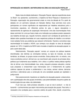 INTRODUÇÃO AO DEBATE: UM PERCURSO NA ÁREA DA EDUCAÇÃO POPULAR
                                                                               Regina Rocha51



            Nesta mesa de debate dedicada à “Educação Popular: algumas experiências atuais
no Brasil”, vou apresentar, sucintamente, a trajetória da Nova Pesquisa e Assessoria em
Educação, organização não governamental criada no início da década de 70 a partir de
debates em um seminário realizado em Salvador (Bahia). Esse seminário teve como
participantes um número significativo de responsáveis por trabalhos educativos junto a
movimentos populares, em diferentes pontos do país, e alguns educadores e
representantes de agências de cooperação internacional. Uma das recomendações finais
desse seminário foi a de que fosse criada uma instituição que pudesse prestar assessoria
aos trabalhos de base que, naquele momento, estavam sem condições de aprofundar um
debate sobre questões levantadas em suas respectivas práticas de trabalho e se sentiam
muito isolados frente aos problemas que estavam enfrentando. Visando a concretizar essa
recomendação foi fundada a NOVA, que começou sua atuação na área da educação
popular em 1973. A trajetória da NOVA está vinculada à trajetória da educação popular no
país a partir desta data.
            Historicamente, “Educação popular” nomeia um conjunto de práticas bastante
diversificadas: são distintas as orientações teóricas, os tipos de inserção, as áreas
temáticas, as ênfases, os grupos sociais envolvidos. Estas práticas têm, no entanto, uma
marca constitutiva comum: afirmam-se e se reconhecem pelo conjunto de princípios ético-
políticos que fundamenta seus trabalhos. Unir o ético e o político nestas práticas significa
não só afirmar uma intencionalidade mas, ainda, enquanto processo educativo, orientar
suas propostas e comprometer suas intervenções com o fortalecimento de sujeitos
coletivos capazes de pensar e problematizar o seu tempo, semear valores, demarcar
caminhos e alternativas para a construção de uma sociedade pautada por eqüidade e
justiça social.
            Este posicionamento impulsiona os trabalhos de educação popular a desenvolver,
com a participação ativa dos grupos envolvidos, suas potencialidades enquanto sujeitos da
transformação de suas vidas e da coletividade.
            É por isso que, neste processo educativo, o que se visa é produzir – e não só
transmitir – conhecimentos que sejam instrumentos para atuação dos grupos. Para tanto, é
necessário criar condições para o exercício coletivo de poder influir, decidir, encaminhar,


51
     Socióloga, pesquisadora da Nova Pesquisa e Assessoria em Educação (RJ).
 