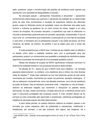 optar, questionar, propor a transformação dos padrões de existência social vigentes que
reproduzem uma sociedade de desigualdades e exclusão.
        Na educação popular – participantes “educadores e educandos” – apresentam
conhecimentos diferenciados que exprimem a apreensão da realidade de um determinado
ponto de vista. Este conhecimento é resultado da experiência histórica dos diferentes
grupos; surge em diferentes pontos da sociedade; nasce nos diferentes atos pelos quais
homens e mulheres se apoderam de um certo número de coisas, reagem a um certo
número de situações. No processo educativo, a experiência que está se efetivando no
concreto é apresentada justamente para ser pensada, apropriada, compreendida. O que se
visa é criar um conhecimento que fundamente a construção de um novo tipo de sociedade
e, para tanto, é necessário que os participantes exerçam o seu poder de pensar, de tomar
iniciativas, de decidir, de interferir, de partilhar o que já sabem para criar o ainda não
conhecido.
        É nesta perspectiva que a NOVA atua. A ênfase de seu trabalho está na reflexão e
no debate crítico sobre a realidade existente para, com a participação ativa dos
participantes, produzir um conhecimento que possibilite a ampliação da interferência destes
segmentos no processo de construção de uma sociedade igualitária e plural.
        Nestas três décadas de atuação da NOVA, significativas mudanças ocorreram na
dinâmica da realidade brasileira e nos processos educativos desenvolvidos.
        Na década de 70 – época em que a NOVA inicia seus trabalhos – as camadas
populares desenvolveram, no cotidiano, uma resistência ativa e efetiva nas mais diversas
                    52
redes de relações    . Estas lutas realizaram-se nos mais diferentes pontos da rede social:
movimentos por moradia, movimentos por saúde nas periferias, oposição metalúrgica... E
não se realizavam inevitavelmente, como nas décadas anteriores, como luta de resistência
ao poder de Estado. Elas se efetuaram justamente onde – integradas ou não ao Estado –
estavam se efetivando relações que mantinham e reforçavam os padrões sociais
dominantes. Ou seja, nestes movimentos, o Estado deixa de ser a referência central como
lugar e instrumento privilegiado das mudanças sociais. E mais: também deixam de ter
primazia as lutas conduzidas pelo operariado e campesinato, referências privilegiadas em
trabalhos de educação popular até então desenvolvidos .
        A partir desse período, os sujeitos históricos coletivos se ampliam: passam a ser
formados por outras categorias além do proletariado e campesinato, visibilizando e
fortalecendo, por exemplo, a luta das mulheres, dos negros, dos indígenas. Há o


52Vide SADER, Eder – Quando novos personagens entram em cena, 2a. ed., S.Paulo, Paz e Terra,
1991
 