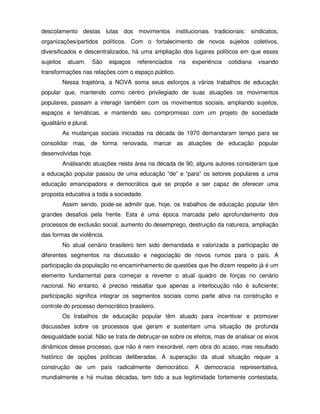 descolamento destas lutas dos movimentos institucionais tradicionais: sindicatos,
organizações/partidos políticos. Com o fortalecimento de novos sujeitos coletivos,
diversificados e descentralizados, há uma ampliação dos lugares políticos em que esses
sujeitos    atuam.      São   espaços   referenciados   na   experiência   cotidiana   visando
transformações nas relações com o espaço público.
           Nessa trajetória, a NOVA soma seus esforços a vários trabalhos de educação
popular que, mantendo como centro privilegiado de suas atuações os movimentos
populares, passam a interagir também com os movimentos sociais, ampliando sujeitos,
espaços e temáticas, e mantendo seu compromisso com um projeto de sociedade
igualitário e plural.
           As mudanças sociais iniciadas na década de 1970 demandaram tempo para se
consolidar mas, de forma renovada, marcar as atuações de educação popular
desenvolvidas hoje.
           Analisando atuações nesta área na década de 90, alguns autores consideram que
a educação popular passou de uma educação “de” e “para” os setores populares a uma
educação emancipadora e democrática que se propõe a ser capaz de oferecer uma
proposta educativa a toda a sociedade.
           Assim sendo, pode-se admitir que, hoje, os trabalhos de educação popular têm
grandes desafios pela frente. Esta é uma época marcada pelo aprofundamento dos
processos de exclusão social, aumento do desemprego, destruição da natureza, ampliação
das formas de violência.
           No atual cenário brasileiro tem sido demandada e valorizada a participação de
diferentes segmentos na discussão e negociação de novos rumos para o país. A
participação da população no encaminhamento de questões que lhe dizem respeito já é um
elemento fundamental para começar a reverter o atual quadro de forças no cenário
nacional. No entanto, é preciso ressaltar que apenas a interlocução não é suficiente;
participação significa integrar os segmentos sociais como parte ativa na construção e
controle do processo democrático brasileiro.
           Os trabalhos de educação popular têm atuado para incentivar e promover
discussões sobre os processos que geram e sustentam uma situação de profunda
desigualdade social. Não se trata de debruçar-se sobre os efeitos, mas de analisar os eixos
dinâmicos desse processo, que não é nem inexorável, nem obra do acaso, mas resultado
histórico de opções políticas deliberadas. A superação da atual situação requer a
construção de um país radicalmente democrático. A democracia representativa,
mundialmente e há muitas décadas, tem tido a sua legitimidade fortemente contestada,
 