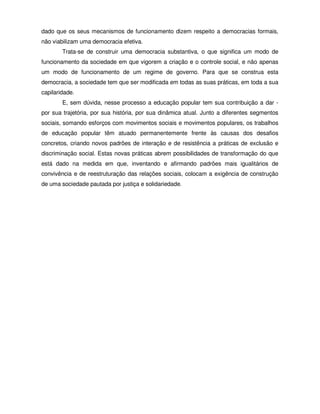 dado que os seus mecanismos de funcionamento dizem respeito a democracias formais,
não viabilizam uma democracia efetiva.
        Trata-se de construir uma democracia substantiva, o que significa um modo de
funcionamento da sociedade em que vigorem a criação e o controle social, e não apenas
um modo de funcionamento de um regime de governo. Para que se construa esta
democracia, a sociedade tem que ser modificada em todas as suas práticas, em toda a sua
capilaridade.
        E, sem dúvida, nesse processo a educação popular tem sua contribuição a dar -
por sua trajetória, por sua história, por sua dinâmica atual. Junto a diferentes segmentos
sociais, somando esforços com movimentos sociais e movimentos populares, os trabalhos
de educação popular têm atuado permanentemente frente às causas dos desafios
concretos, criando novos padrões de interação e de resistência a práticas de exclusão e
discriminação social. Estas novas práticas abrem possibilidades de transformação do que
está dado na medida em que, inventando e afirmando padrões mais igualitários de
convivência e de reestruturação das relações sociais, colocam a exigência de construção
de uma sociedade pautada por justiça e solidariedade.
 
