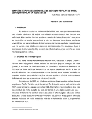 SEMINÁRIO: EXPERIÊNCIAS HISTÓRICAS DE EDUCAÇÃO POPULAR NO BRASIL
EDUCAÇÃO POPULAR NA DÉCADA DE 60
                                         Rute Maria Monteiro Machado Rios53.



                                                       - Relato de uma experiência -


       1- Introdução

               Ao aceitar o convite da professora Maria Lídia para participar deste seminário,
meu primeiro movimento foi realizar uma viagem no tempo/espaço para retomar uma
vivência de 40 anos atrás. Naquela ocasião, o conceito de “educação popular” começava a
ser construído e o apetite que conduzia a mim e a inúmeros outros jovens estudantes
universitários, era a promoção dos direitos humanos da imensa população nordestina que
vivia no campo e nas cidades em regime de semi-escravidão. E a educação, desde o
aprendizado da leitura/escrita até o exercício da cidadania plena, era o caminho que todos
nós nos dispusemos a trilhar.

       2- Situando-me no tempo/espaço

             Meu nome é Rute Maria Monteiro Machado Rios, natural de Campina Grande –
Paraíba. Meu engajamento nesse trabalho de educação popular começou em 1964
quando, já estudante de Direito em Recife, fui convidada a trabalhar no Movimento de
Educação de Base (MEB) de Pernambuco, na equipe sediada em Recife. A área de
atuação delimitada para nosso grupo era a zona da mata, onde estavam instalados os
engenhos e usinas que produziam o açúcar, naquela ocasião, a principal fonte de riqueza
do Estado. Ali atuei por um período de três anos (1964/66).
                Em setembro de 1966, em virtude de problemas de perseguição política, tive que
abandonar o Recife. Transferi-me, então, para o Rio de janeiro onde, a partir de janeiro de
1967, passei a integrar a equipe nacional do MEB. Isto implicou na ampliação da área e da
especificidade da minha atuação. Ou seja, de técnica de uma ação educativa de base –
intervindo diretamente na realidade através de ações de alfabetização e educação política
de adultos – passei a assumir tarefas de treinamento e supervisão de equipes de educação
de base instaladas em vários estados do norte de do nordeste do Brasil. E, aí permaneci
até setembro de 1971.



53   Pedagoga – Movimento de Educação de base -MEB
 